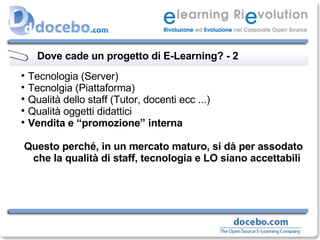 Dove cade un progetto di E-Learning? - 2 Tecnologia (Server) Tecnolgia (Piattaforma) Qualità dello staff (Tutor, docenti ecc ...) Qualità oggetti didattici Vendita e “promozione” interna Questo perché, in un mercato maturo, si dà per assodato che la qualità di staff, tecnologia e LO siano accettabili 