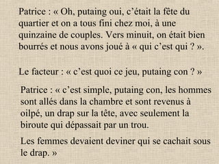 Patrice : « Oh, putaing oui, c’était la fête du quartier et on a tous fini chez moi, à une quinzaine de couples. Vers minuit, on était bien bourrés et nous avons joué à « qui c’est qui ? ». Le facteur : « c’est quoi ce jeu, putaing con ? » Patrice : « c’est simple, putaing con, les hommes sont allés dans la chambre et sont revenus à oilpé, un drap sur la tête, avec seulement la biroute qui dépassait par un trou. Les femmes devaient deviner qui se cachait sous le drap. »   