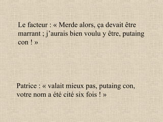 Le facteur : « Merde alors, ça devait être marrant ; j’aurais bien voulu y être, putaing con ! » Patrice : « valait mieux pas, putaing con, votre nom a été cité six fois ! » 