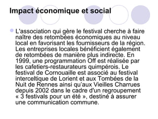 Impact économique et social
L'association qui gère le festival cherche à faire
naître des retombées économiques au niveau
local en favorisant les fournisseurs de la région.
Les entreprises locales bénéficient également
de retombées de manière plus indirecte. En
1999, une programmation Off est réalisée par
les cafetiers-restaurateurs quimpérois. Le
festival de Cornouaille est associé au festival
interceltique de Lorient et aux Tombées de la
Nuit de Rennes ainsi qu’aux Vieilles Charrues
depuis 2002 dans le cadre d'un regroupement
« 3 festivals pour un été », destiné à assurer
une communication commune.
 