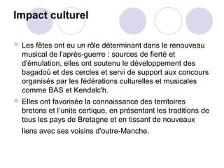 Impact culturel
Les fêtes ont eu un rôle déterminant dans le renouveau
musical de l'après-guerre : sources de fierté et
d'émulation, elles ont soutenu le développement des
bagadoù et des cercles et servi de support aux concours
organisés par les fédérations culturelles et musicales
comme BAS et Kendalc'h.
Elles ont favorisée la connaissance des territoires
bretons et l’unite certique, en présentant les traditions de
tous les pays de Bretagne et en tissant de nouveaux
liens avec ses voisins d'outre-Manche.
 