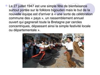 Le 27 juillet 1947 est une simple fête de bienfaisance
surtout portée sur le folklore bigouden mais le but de la
nouvelle équipe est d'arriver à « une sorte de célébration
commune des « pays », un rassemblement annuel
ouvert qui gagnerait toute la Bretagne par cercles
concentriques, dépassant ainsi la simple festivité locale
ou départementale ».
 
