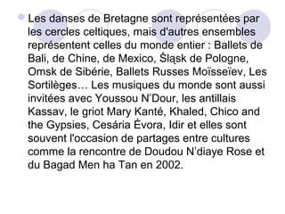 Les danses de Bretagne sont représentées par
les cercles celtiques, mais d'autres ensembles
représentent celles du monde entier : Ballets de
Bali, de Chine, de Mexico, Śląsk de Pologne,
Omsk de Sibérie, Ballets Russes Moïsseïev, Les
Sortilèges… Les musiques du monde sont aussi
invitées avec Youssou N’Dour, les antillais
Kassav, le griot Mary Kanté, Khaled, Chico and
the Gypsies, Cesária Évora, Idir et elles sont
souvent l'occasion de partages entre cultures
comme la rencontre de Doudou N’diaye Rose et
du Bagad Men ha Tan en 2002.
 