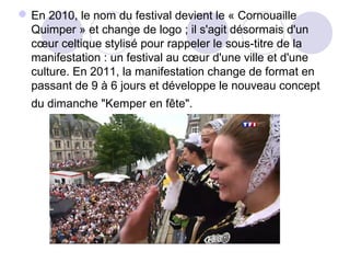 En 2010, le nom du festival devient le « Cornouaille
Quimper » et change de logo ; il s'agit désormais d'un
cœur celtique stylisé pour rappeler le sous-titre de la
manifestation : un festival au cœur d'une ville et d'une
culture. En 2011, la manifestation change de format en
passant de 9 à 6 jours et développe le nouveau concept
du dimanche "Kemper en fête".
 