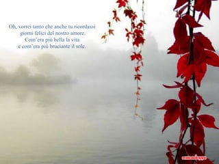 Oh, vorrei tanto che anche tu ricordassi 
giorni felici del nostro amore. 
Com’era più bella la vita 
e com’era più bruciante il sole. 
 