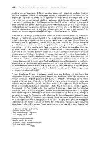10 | L e f o n d e m e n t d e l a m o r a l e - S c h o p e n h a u e r

préalable tous les fondements de la morale jusqu’ici proposés : et cela me soulage. Celui qui
aura jeté un coup d’œil sur les philosophes anciens et modernes (quant au moyen âge, les
dogmes de l’Église lui suffirent), sur les arguments si variés, parfois si étranges dont ils ont
essayé pour trouver une base qui satisfît aux exigences, généralement admises, de la morale,
et sur leur évident insuccès ; celui-là pourra mesurer la difficulté du problème, et juger par là
de la valeur de mon œuvre. Et quiconque aura vu combien les voies qu’on a jusqu’ici suivies
conduisent peu au but, sera plus disposé à en tenter avec moi une toute différente, qu’on a
jusqu’ici ou manqué de voir, ou négligée, peut-être parce qu’elle était la plus naturelle1. En
somme, ma solution du problème rappellera à plus d’un lecteur l’œuf de Colomb.
Je ne ferai exception que pour la dernière tentative d’établissement de la morale, la tentative
de Kant : je l’examinerai en la critiquant, et j’y consacrerai d’autant plus d’espace. D’abord la
grande réforme de la morale par Kant a donné à cette science une base, bien préférable en
plusieurs points aux précédentes ; ensuite, elle a été, dans l’histoire de l’Éthique, le dernier
grand événement : aussi le principe sur lequel Kant l’a assise passe-t-il encore aujourd’hui
pour solide, et c’est à sa manière qu’on l’enseigne partout ; c’est tout au plus si l’on change en
quelques endroits l’exposition, si on l’habille de quelques expressions nouvelles. C’est donc
la morale de ces soixante dernières années qu’il s’agit d’écarter de notre route, avant de
pouvoir avancer. D’ailleurs, en faisant cet examen, je trouverai l’occasion de rechercher et
d’étudier la plupart des idées fondamentales de l’éthique : c’est de ces éléments que plus tard
je tirerai ma solution. Et même, comme les idées contraires s’éclairent l’une par l’autre, la
critique du principe de la morale selon Kant sera la préparation et l’introduction la meilleure,
disons mieux, le chemin le plus direct pour arriver à ma propre doctrine, qui, dans l’essentiel,
est diamétralement opposée à celle de Kant. Par suite, ce serait prendre tout à rebours, que de
sauter par-dessus cette critique, pour aller tout d’abord à la partie positive de l’ouvrage : on ne
la comprendrait alors qu’à moitié.
Prenons les choses de haut : il est certes grand temps que l’éthique soit une bonne fois
sérieusement soumise à un interrogatoire. Depuis plus d’un demi-siècle, elle repose sur cet
oreiller commode, disposé pour elle par Kant, « l’impératif catégorique de la raison
pratique ». De nos jours, toutefois, cet impératif a pris le nom moins pompeux, mais plus
insinuant et plus populaire, de « loi morale » : sous ce titre, après une légère inclinaison
devant la raison et l’expérience, il se glisse en cachette dans la maison ; une fois là, il régente,
il commande ; on n’en voit plus la fin ; il ne rend plus de comptes. — Kant était l’inventeur de
cette belle chose, il s’en était servi pour chasser d’autres erreurs plus grossières ; il s’y reposa
donc : cela était juste et nécessaire. Mais d’être réduit à voir, sur cet oreiller qu’il a arrangé et
qui depuis n’a cessé de s’élargir, se rouler à leur tour les ânes, cela est dur ; les ânes, je veux
dire ces faiseurs d’abrégés que nous voyons tous les jours, avec cette tranquille assurance qui
est le privilège des imbéciles, se figurer qu’ils ont fondé l’éthique, parce qu’ils ont fait appel à
cette fameuse « loi morale » qui, dit-on, habite dans notre raison, et parce qu’après cela, avec
leurs phrases embrouillées, qui ont l’air de traîner une queue de robe à leur suite, ils ont réussi
1

Jo dir non vi saprei per qual sventurá,
O piuttosto per qual fatalita,
Da noi credito ottien più l’impostura,
Che la semplice e nuda verità.
(Je ne puis dire par quel hasard,
Ou plutôt par quel fatal destin,
L’imposture a auprès de nous plus de crédit,
Que la vérité simple et nue.)
CASTI.

 