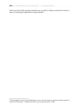 100 | L e f o n d e m e n t d e l a m o r a l e - S c h o p e n h a u e r

Vérité, une fois qu’elle aura fait sa jonction avec son allié, le Temps, est sûre de la victoire: si
donc ce n’est pas pour aujourd’hui c’est pour demain1.

1

On peut rappeler ici la devise que Schopenhauer a mise en tête du volume qui renferme le présent mémoire et
l’essai sur le Libre arbitre : « Grande est la vérité: rien n’est aussi fort qu’elle. » (TR.)

 
