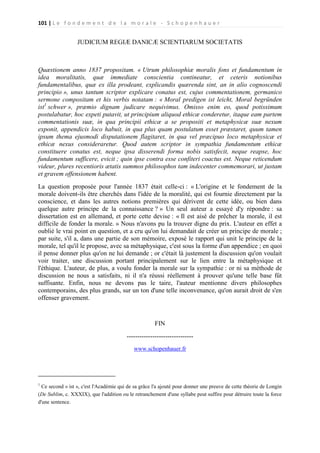 101 | L e f o n d e m e n t d e l a m o r a l e - S c h o p e n h a u e r

JUDICIUM REGIÆ DANICÆ SCIENTIARUM SOCIETATIS

Quæstionem anno 1837 propositam. « Utrum philosophiæ moralis fons et fundamentum in
idea moralitatis, quæ immediate conscientia contineatur, et ceteris notionibus
fundamentalibus, quæ ex illa prodeant, explicandis quærenda sint, an in alio cognoscendi
principio », unus tantum scriptor explicare conatus est, cujus commentationem, germanico
sermone compositam et his verbis notatam : « Moral predigen ist leicht, Moral begründen
ist1 schwer », præmio dignam judicare nequivimus. Omisso enim eo, quod potissimum
postulabatur, hoc expeti putavit, ut principium aliquod ethicæ conderetur, itaque eam partem
commentationis suæ, in qua principii ethicæ a se propositi et metaphysicæ suæ nexum
exponit, appendicis loco habuit, in qua plus quam postulatum esset præstaret, quum tamen
ipsum thema ejusmodi disputationem flagitaret, in qua vel præcipuo loco metaphysicæ et
ethicæ nexus consideraretur. Quod autem scriptor in sympathia fundamentum ethicæ
constituere conatus est, neque ipsa disserendi forma nobis satisfecit, neque reapse, hoc
fundamentum sufficere, evicit ; quin ipse contra esse confiteri coactus est. Neque reticendum
videur, plures recentioris ætatis summos philosophos tam indecenter commemorari, ut justam
et gravem offensionem habent.
La question proposée pour l'année 1837 était celle-ci : « L'origine et le fondement de la
morale doivent-ils être cherchés dans l'idée de la moralité, qui est fournie directement par la
conscience, et dans les autres notions premières qui dérivent de cette idée, ou bien dans
quelque autre principe de la connaissance ? » Un seul auteur a essayé d'y répondre : sa
dissertation est en allemand, et porte cette devise : « Il est aisé de prêcher la morale, il est
difficile de fonder la morale. » Nous n'avons pu la trouver digne du prix. L'auteur en effet a
oublié le vrai point en question, et a cru qu'on lui demandait de créer un principe de morale ;
par suite, s'il a, dans une partie de son mémoire, exposé le rapport qui unit le principe de la
morale, tel qu'il le propose, avec sa métaphysique, c'est sous la forme d'un appendice ; en quoi
il pense donner plus qu'on ne lui demande ; or c'était là justement la discussion qu'on voulait
voir traiter, une discussion portant principalement sur le lien entre la métaphysique et
l'éthique. L'auteur, de plus, a voulu fonder la morale sur la sympathie : or ni sa méthode de
discussion ne nous a satisfaits, ni il n'a réussi réellement à prouver qu'une telle base fût
suffisante. Enfin, nous ne devons pas le taire, l'auteur mentionne divers philosophes
contemporains, des plus grands, sur un ton d'une telle inconvenance, qu'on aurait droit de s'en
offenser gravement.

FIN
------------------------------www.schopenhauer.fr

1

Ce second « ist », c'est l'Académie qui de sa grâce l'a ajouté pour donner une preuve de cette théorie de Longin
(De Sublim, c. XXXIX), que l'addition ou le retranchement d'une syllabe peut suffire pour détruire toute la force
d'une sentence.

 