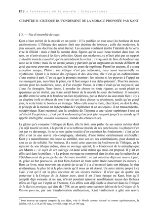 12 | L e f o n d e m e n t d e l a m o r a l e - S c h o p e n h a u e r

CHAPITRE II : CRITIQUE DU FONDEMENT DE LA MORALE PROPOSÉE PAR KANT

§ 3. — Vue d’ensemble du sujet.
Kant a bien mérité de la morale en un point : il l’a purifiée de tout souci du bonheur de tout
eudémonisme. L’Éthique des anciens était une doctrine du bonheur ; celle des modernes, le
plus souvent, une doctrine du salut éternel. Les anciens voulaient établir l’identité de la vertu
avec la félicité : mais c’était là comme deux figures qu’on avait beau tourner dans tous les
sens, on n’arrivait pas à les faire coïncider. Quant aux modernes, ce n’était plus par un rapport
d’identité mais de causalité, qu’ils prétendaient les relier : il s’agissait de faire du bonheur une
suite de la vertu ; mais ils ne surent jamais y parvenir qu’en supposant un monde différent de
celui que nous pouvons connaître, ou bien en usant de sophisme. Parmi les anciens, il y a une
exception unique, Platon : son éthique n’est pas intéressée, mais aussi tourne-t-elle au
mysticisme. Quant à la morale des cyniques et des stoïciens, elle n’est qu’un eudémonisme
d’une espèce à part. C’est ce que je pourrais montrer : les raisons ni les preuves à l’appui ne
me manquent pas, mais bien la place, car il faut songer à ma tâche présente 1. Pour les anciens,
comme pour les modernes, donc, si l’on excepte Platon, la vertu n’était qu’un moyen en vue
d’une fin étrangère. Sans doute, à prendre les choses en toute rigueur, ce serait plutôt en
apparence qu’en réalité, que Kant aurait banni de la morale le souci du bonheur. Il conserve
en effet entre la vertu et le bonheur un lien mystérieux, par sa théorie du souverain bien : il y a
un chapitre isolé et obscur de son livre où ces deux choses se réunissent, tandis qu’au grand
jour, la vertu traite le bonheur en étranger. Mais cette réserve faite, chez Kant, on doit le dire,
le principe de la morale est indépendant de l’expérience et de ses leçons ; il est transcendental,
métaphysique. Kant reconnaît que la conduite de l’homme a une valeur supérieure à tout ce
qu’atteint l’expérience ; c’est par là seulement qu’on peut jeter un pont jusqu’à ce monde qu’il
appelle intelligible, mundus noumenon, monde des choses en soi.
La gloire qu’a conquise l’éthique de Kant, elle la doit, sans parler de ses autres mérites dont
j’ai déjà touché un mot, à la pureté et à la noblesse morale de ses conclusions. La plupart n’en
ont pas vu davantage, ils ne se sont guère souciés d’en examiner les fondements : c’est qu’en
effet c’est la une œuvre très-compliquée, abstraite, d’une forme extrêmement artificielle :
Kant y a naturellement mis toute sa subtilité, tout son art des combinaisons, pour donner au
tout un air de solidité. Par bonheur, il a traité cette question du fondement de l’éthique, en la
séparant de son éthique même, dans un ouvrage spécial, le « Fondement de la métaphysique
des Mœurs » : le sujet de cet ouvrage est donc celui même qui nous est proposé. Il y dit en
effet ceci dans la préface : « Le présent ouvrage ne comprend rien de plus que la recherche et
l’établissement du principe dernier de toute moralité : ce qui constitue déjà une œuvre à part,
et, grâce au but poursuivi, un tout bien distinct de toute autre étude concernant les mœurs. »
Dans ce livre, nous trouvons un exposé de ce qu’il y a d’essentiel dans son éthique, le plus
systématique, le plus lié et le plus précis qu’il nous en ait donné. Un autre mérite propre à ce
livre, c’est qu’i1 est la plus ancienne de ses œuvres morales : il n’est que de quatre ans
postérieur à la Critique de la Raison pure, ainsi il est d’une époque ou Kant, bien qu’il
comptât déjà soixante et un ans, n’avait pourtant éprouvé sensiblement aucun des fâcheux
effets de l’âge sur l’esprit de l’homme. Ces effets sont déjà facile à observer dans la Critique
de la Raison pratique, qui date de 1788, un an après cette seconde édition de la Critique de la
Raison pure ou, par une transformation malheureuse, Kant visiblement a gâté son œuvre
1

Pour trouver un exposé complet de ces idées, voir le Monde comme volonté et comme représentation, 3e
édition, vol. I, § 16, p.103 sqq., et vol II, chap. xvi, p 166 sqq.

 