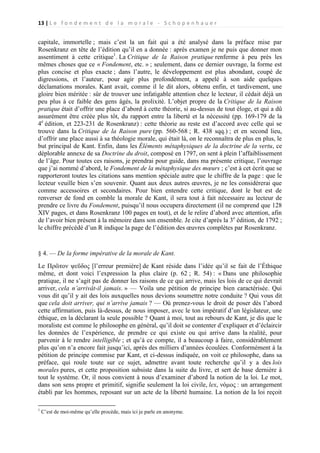 13 | L e f o n d e m e n t d e l a m o r a l e - S c h o p e n h a u e r

capitale, immortelle ; mais c’est la un fait qui a été analysé dans la préface mise par
Rosenkranz en tête de l’édition qu’il en a donnée : après examen je ne puis que donner mon
assentiment à cette critique1. La Critique de la Raison pratique renferme à peu près les
mêmes choses que ce « Fondement, etc. » ; seulement, dans ce dernier ouvrage, la forme est
plus concise et plus exacte ; dans l’autre, le développement est plus abondant, coupé de
digressions, et l’auteur, pour agir plus profondément, a appelé à son aide quelques
déclamations morales. Kant avait, comme il le dit alors, obtenu enfin, et tardivement, une
gloire bien méritée : sûr de trouver une infatigable attention chez le lecteur, il cédait déjà un
peu plus à ce faible des gens âgés, la prolixité. L’objet propre de la Critique de la Raison
pratique était d’offrir une place d’abord à cette théorie, si au-dessus de tout éloge, et qui a dû
assurément être créée plus tôt, du rapport entre la liberté et la nécessité (pp. 169-179 de la
4e édition, et 223-231 de Rosenkranz) : cette théorie au reste est d’accord avec celle qui se
trouve dans la Critique de la Raison pure (pp. 560-568 ; R. 438 sqq.) ; et en second lieu,
d’offrir une place aussi à sa théologie morale, qui était là, on le reconnaîtra de plus en plus, le
but principal de Kant. Enfin, dans les Éléments métaphysiques de la doctrine de la vertu, ce
déplorable annexe de sa Doctrine du droit, composé en 1797, on sent à plein l’affaiblissement
de l’âge. Pour toutes ces raisons, je prendrai pour guide, dans ma présente critique, l’ouvrage
que j’ai nommé d’abord, le Fondement de la métaphysique des mœurs ; c’est à cet écrit que se
rapporteront toutes les citations sans mention spéciale autre que le chiffre de la page : que le
lecteur veuille bien s’en souvenir. Quant aux deux autres œuvres, je ne les considérerai que
comme accessoires et secondaires. Pour bien entendre cette critique, dont le but est de
renverser de fond en comble la morale de Kant, il sera tout à fait nécessaire au lecteur de
prendre ce livre du Fondement, puisqu’il nous occupera directement (il ne comprend que 128
XIV pages, et dans Rosenkranz 100 pages en tout), et de le relire d’abord avec attention, afin
de l’avoir bien présent à la mémoire dans son ensemble. Je cite d’après la 3e édition, de 1792 ;
le chiffre précédé d’un R indique la page de l’édition des œuvres complètes par Rosenkranz.

§ 4. — De la forme impérative de la morale de Kant.
Le Πρῶτον ψεῦδος [l’erreur première] de Kant réside dans l’idée qu’il se fait de l’Éthique
même, et dont voici l’expression la plus claire (p. 62 ; R. 54) : « Dans une philosophie
pratique, il ne s’agit pas de donner les raisons de ce qui arrive, mais les lois de ce qui devrait
arriver, cela n’arrivât-il jamais. » — Voila une pétition de principe bien caractérisée. Qui
vous dit qu’il y ait des lois auxquelles nous devions soumettre notre conduite ? Qui vous dit
que cela doit arriver, qui n’arrive jamais ? — Où prenez-vous le droit de poser dès l’abord
cette affirmation, puis là-dessus, de nous imposer, avec le ton impératif d’un législateur, une
éthique, en la déclarant la seule possible ? Quant à moi, tout au rebours de Kant, je dis que le
moraliste est comme le philosophe en général, qu’il doit se contenter d’expliquer et d’éclaircir
les données de l’expérience, de prendre ce qui existe ou qui arrive dans la réalité, pour
parvenir à le rendre intelligible ; et qu’à ce compte, il a beaucoup à faire, considérablement
plus qu’on n’a encore fait jusqu’ici, après des milliers d’années écoulées. Conformément à la
pétition de principe commise par Kant, et ci-dessus indiquée, on voit ce philosophe, dans sa
préface, qui roule toute sur ce sujet, admettre avant toute recherche qu’il y a des lois
morales pures, et cette proposition subsiste dans la suite du livre, et sert de base dernière à
tout le système. Or, il nous convient à nous d’examiner d’abord la notion de la loi. Le mot,
dans son sens propre et primitif, signifie seulement la loi civile, lex, νόμος : un arrangement
établi par les hommes, reposant sur un acte de la liberté humaine. La notion de la loi reçoit
1

C’est de moi-même qu’elle procède, mais ici je parle en anonyme.

 