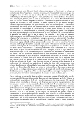 14 | L e f o n d e m e n t d e l a m o r a l e - S c h o p e n h a u e r

encore un second sens, détourné, figuré, métaphorique, quand on l’applique à la nature : ce
sont alors des faits d’expérience constants, connus a priori ou constatés a posteriori, que par
métaphore nous appelons lois de la nature. De ces lois naturelles, une très-faible partie
seulement peut être découverte a priori : Kant, en vertu d’une pensée profonde et heureuse,
les a mises à part, réunies, sous ce nom, la Métaphysique de la nature. La volonté humaine
aussi a sa loi, car l’homme fait partie de la nature : c’est une loi qui peut se démontrer en toute
rigueur, loi inviolable, loi sans exception, loi ferme comme le roc, qui possède non pas,
comme l’impératif catégorique, une quasi-nécessité, mais une nécessité pleine : c’est la loi du
déterminisme des motifs, qui est une forme de la loi de causalité, la causalité passant par cet
intermédiaire, la connaissance. C`est là la seule loi qu’on puisse attribuer, en vertu d’une
démonstration, à la volonté humaine, et à laquelle celle-ci obéisse par nature. Cette loi exige
que toute action soit simplement la conséquence d’un motif suffisant. Elle est comme la loi de
la causalité en général, une loi de la nature. Au contraire, y a-t-il des lois morales,
indépendantes de tout établissement humain, de toute convention civile, de toute théorie
religieuse ? c’est ce qu’on ne peut admettre sans preuve : donc, en admettant dès l’abord de
telles lois, Kant commet une pétition de principe. Cette faute est d’autant plus audacieuse, que
lui-même, à la page VI de la préface, ajoute : une loi morale doit avoir un caractère d’absolue
nécessité. Or le propre d’une telle nécessité, c’est que les effets en sont inévitables : dès lors,
comment peut-on parler de nécessité absolue à propos de ces prétendues lois morales ? de ces
lois dont il donne cet exemple : « Tu dois ne pas mentir »1 ? car visiblement, et de l’aveu de
Kant même, le plus souvent elles restent sans effet : bien plus, c’est là la règle. Dans une
morale scientifique, si l’on veut admettre pour la volonté des lois différentes du déterminisme
des motifs, des lois primitives, indépendantes de toute institution humaine, il faudra, en
prenant les choses par le pied, prouver qu’elles existent et les déduire ; si du moins on veut
bien songer qu’en éthique, il ne suffit pas de prêcher la loyauté, qu’il faut la pratiquer. Tant
que cette preuve ne sera pas faite, je ne connais aucune raison d’introduire en morale la notion
de loi, de précepte, de devoir : cette façon de procéder n’a qu’une origine étrangère à la
philosophie, elle est inspirée par le décalogue de Moïse. Un signe trahit bien naïvement cette
origine, dans l’exemple même cité plus haut, et qui est le premier que donne Kant, d’une loi
morale, « tu dois » (du sollt). Quand une notion ne peut se réclamer d’une autre origine que
celle-là, elle ne peut pas s’imposer sans autre forme de procès à la morale philosophique, elle
doit être repoussée, jusqu’à ce qu’elle se présente, accréditée par une preuve régulière. Dans
ce concept, nous trouvons la première pétition de principe de Kant, et elle est grave.
Après avoir, par ce moyen-là, dans sa préface, admis sans plus de difficulté la loi morale,
comme une réalité donnée et incontestée, Kant poursuit et en fait autant (p. 8 ; R. 16) pour la
notion, alliée à la précédente, du devoir : sans lui imposer un plus long examen, il la reçoit à
titre de notion essentielle en éthique. Je suis forcé de renouveler ici mes protestations. Ce
concept, avec tous ses voisins, ceux de loi, de commandement, de nécessité morale et autres,
si on le prend en ce sens absolu, est emprunté à la morale théologique, et n’est dans la morale
philosophique qu’un étranger, jusqu’à ce qu’on en ait trouvé une justification valable, soit
dans l’essence de la nature humaine, soit dans celle du monde objectif. Jusque-là, je ne lui
reconnais, à lui et à ses proches, qu’une origine, le Décalogue. En général, depuis le
christianisme, la morale philosophique a emprunté, sans le savoir, sa forme à la morale des
théologiens ; celle-ci a pour caractère essentiel de commander ; et de même la morale des
philosophes a pris la forme du précepte, d’une théorie des devoirs, cela en toute innocence, et
sans imaginer que sa tâche vraie fût bien différente ; mais bien plutôt ils étaient persuadés,
1

Ou : « Tu ne mentiras point. » Ce qui est la formule biblique. — Ici il y a dans le texte original une orthographe
ancienne, celle de Zwingli, de Luther dans sa traduction de la Bible (du sollt pour du sollst) : Schopenhauer la
relève. — (TR.)

 