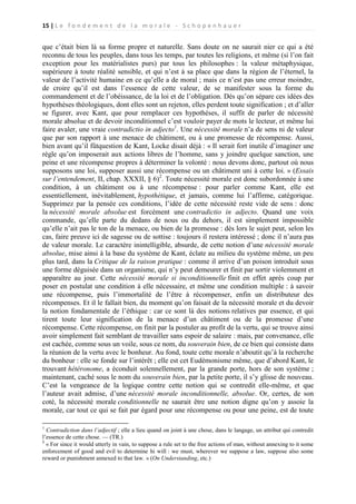 15 | L e f o n d e m e n t d e l a m o r a l e - S c h o p e n h a u e r

que c’était bien là sa forme propre et naturelle. Sans doute on ne saurait nier ce qui a été
reconnu de tous les peuples, dans tous les temps, par toutes les religions, et même (si l’on fait
exception pour les matérialistes purs) par tous les philosophes : la valeur métaphysique,
supérieure à toute réalité sensible, et qui n’est à sa place que dans la région de l’éternel, la
valeur de l’activité humaine en ce qu’elle a de moral ; mais ce n’est pas une erreur moindre,
de croire qu’il est dans l’essence de cette valeur, de se manifester sous la forme du
commandement et de l’obéissance, de la loi et de l’obligation. Dès qu’on sépare ces idées des
hypothèses théologiques, dont elles sont un rejeton, elles perdent toute signification ; et d’aller
se figurer, avec Kant, que pour remplacer ces hypothèses, il suffit de parler de nécessité
morale absolue et de devoir inconditionnel c’est vouloir payer de mots le lecteur, et même lui
faire avaler, une vraie contradictio in adjecto1. Une nécessité morale n’a de sens ni de valeur
que par son rapport à une menace de châtiment, ou à une promesse de récompense. Aussi,
bien avant qu’il fûtquestion de Kant, Locke disait déjà : « Il serait fort inutile d’imaginer une
règle qu’on imposerait aux actions libres de l’homme, sans y joindre quelque sanction, une
peine et une récompense propres à déterminer la volonté : nous devons donc, partout où nous
supposons une loi, supposer aussi une récompense ou un châtiment uni à cette loi. » (Essais
sur l’entendement, II, chap. XXXII, § 6)2. Toute nécessité morale est donc subordonnée à une
condition, à un châtiment ou à une récompense : pour parler comme Kant, elle est
essentiellement, inévitablement, hypothétique, et jamais, comme lui l’affirme, catégorique.
Supprimez par la pensée ces conditions, l’idée de cette nécessité reste vide de sens : donc
la nécessité morale absolue est forcément une contradictio in adjecto. Quand une voix
commande, qu’elle parte du dedans de nous ou du dehors, il est simplement impossible
qu’elle n’ait pas le ton de la menace, ou bien de la promesse : dès lors le sujet peut, selon les
cas, faire preuve ici de sagesse ou de sottise : toujours il restera intéressé ; donc il n’aura pas
de valeur morale. Le caractère inintelligible, absurde, de cette notion d’une nécessité morale
absolue, mise ainsi à la base du système de Kant, éclate au milieu du système même, un peu
plus tard, dans la Critique de la raison pratique : comme il arrive d’un poison introduit sous
une forme déguisée dans un organisme, qui n’y peut demeurer et finit par sortir violemment et
apparaître au jour. Cette nécessité morale si inconditionnelle finit en effet après coup par
poser en postulat une condition à elle nécessaire, et même une condition multiple : à savoir
une récompense, puis l’immortalité de l’être à récompenser, enfin un distributeur des
récompenses. Et il le fallait bien, du moment qu’on faisait de la nécessité morale et du devoir
la notion fondamentale de l’éthique : car ce sont là des notions relatives par essence, et qui
tirent toute leur signification de la menace d’un châtiment ou de la promesse d’une
récompense. Cette récompense, on finit par la postuler au profit de la vertu, qui se trouve ainsi
avoir simplement fait semblant de travailler sans espoir de salaire : mais, par convenance, elle
est cachée, comme sous un voile, sous ce nom, du souverain bien, de ce bien qui consiste dans
la réunion de la vertu avec le bonheur. Au fond, toute cette morale n’aboutit qu’à la recherche
du bonheur : elle se fonde sur l’intérêt ; elle est cet Eudémonisme même, que d’abord Kant, le
trouvant hétéronome, a éconduit solennellement, par la grande porte, hors de son système ;
maintenant, caché sous le nom du souverain bien, par la petite porte, il s’y glisse de nouveau.
C’est la vengeance de la logique contre cette notion qui se contredit elle-même, et que
l’auteur avait admise, d’une nécessité morale inconditionnelle, absolue. Or, certes, de son
coté, la nécessité morale conditionnelle ne saurait être une notion digne qu’on y assoie la
morale, car tout ce qui se fait par égard pour une récompense ou pour une peine, est de toute
1

Contradiction dans l’adjectif ; elle a lieu quand on joint à une chose, dans le langage, un attribut qui contredit
l’essence de cette chose. — (TR.)
2
« For since it would utterly in vain, to suppose a rule set to the free actions of man, without annexing to it some
enforcement of good and evil to determine hi will : we must, wherever we suppose a law, suppose also some
reward or punishment annexed to that law. » (On Understanding, etc.)

 