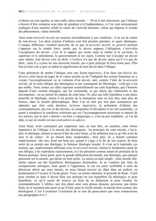 16 | L e f o n d e m e n t d e l a m o r a l e - S c h o p e n h a u e r

évidence un acte égoïste, et sans nulle valeur morale. — D’où il suit clairement, que l’éthique
a besoin d’être comprise avec plus de grandeur et d’indépendance, si l’on veut sérieusement
expliquer d’une manière solide la valeur de l’activité humaine, valeur qui dépasse le monde
des phénomènes, valeur éternelle.
Ainsi toute nécessité morale est soumise inévitablement à une condition : il en est de même
de tout devoir. Les deux notions d’ailleurs sont fort proches parentes, et quasi identiques.
L’unique différence viendrait peut-être de ce que la nécessité morale en général pourrait
s’appuyer sur la simple force, tandis que le devoir suppose l’obligation, c’est-à-dire
l’acceptation du devoir : c’est là le rapport qui existe entre le maître et le serviteur, le
supérieur et le subordonné, le gouvernement et les sujets. Comme nul n’accepte un devoir
sans salaire, tout devoir crée un droit. L’esclave n’a pas de devoir, parce qu’il n’a pas de
droit ; mais il y a pour lui une nécessité morale, qui a pour principe la force toute pure. Plus
loin je ferai voir à quoi se réduit la signification du mot devoir dans l’éthique.
Cette prétention de mettre l’éthique sous une forme impérative, d’en faire une théorie des
devoirs, cette façon de juger de la valeur morale ou de l’indignité des actions humaines en y
voyant l’accomplissement ou la violation d’un devoir, naît, comme l’idée de la nécessité
morale, de la seule éthique des théologiens et par conséquent du Décalogue : voilà qui n’est
pas niable. Ainsi, toutes ces idées reposent essentiellement sur cette hypothèse, que l’homme
dépend d’une volonté étrangère, qui lui commande, et qui édicte des châtiments et des
récompenses : on ne saurait les séparer de cette base. Or, plus une telle hypothèse a une place
naturelle en théologie, moins il est permis de la transporter sans en rien dire, sans plus de
formes, dans la morale philosophique. Mais l’on ne doit pas non plus commencer par
admettre que chez cette dernière, la forme impérative, la prétention d’édicter des
commandements, des lois et des devoirs, se comprenne d’elle-même et lui soit essentielle ; et
quant à remplacer la condition extérieure qui est l’accompagnement nécessaire et naturel de
ces notions, par le mot « absolu » ou bien « catégorique », c’est un pur expédient : je l’ai dit
déjà, ce qui en résulte est une contradictio in adjecto.
Ainsi Kant, avait commencé par emprunter sans en rien dire, en cachette, cette forme
impérative de l’éthique à la morale des théologiens : les principes de cette morale, c’est-àdire, la théologie, étaient la raison d’être de cette forme, et lui prêtaient tout ce qu’elle avait de
sens et de valeur : ils en étaient donc inséparables ; bien plus, ils y étaient contenus
implicitement : dès lors, Kant eut beau jeu, quand il s’agit, à la fin de son exposé, de faire
sortir de sa morale une théologie, la fameuse théologie morale. Il n’eut qu’à reprendre ces
notions, qui, implicitement affirmées avec la nécessité morale, étaient le fondement caché de
son éthique, à les reproduire expressément, et à les présenter comme autant de postulats de la
Raison pratique. Ainsi parut, pour la grande édification du monde, une théologie, qui reposait
purement sur la morale, qui même en était sortie. La raison en était simple : cette morale ellemême repose sur des hypothèses théologiques dissimulées. Je ne voudrais pas faire de
comparaisons satiriques, mais quant à l’apparence, le cas est assez semblable à celui du
physicien adroit qui nous étonne, en nous faisant trouver un objet dans un endroit, ou
prudemment à l’avance il l’avait glissé. Voici, en termes abstraits, le procédé de Kant : il prit
pour résultat ce dont il devait faire son principe on son hypothèse (la théologie), et pour
hypothèse, ce qu’il aurait dû trouver au bout de sa déduction et pour résultat (le
commandement). L’édifice, une fois placé ainsi sens dessus dessous, personne, pas même
Kant, ne le reconnut plus pour ce qu’il était, pour la vieille morale, la morale bien connue, des
théologiens. C’est à examiner l’exécution de ce tour de passe-passe que nous consacrerons
nos paragraphes 6 et 7.

 