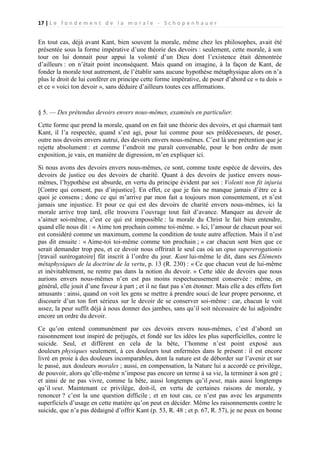 17 | L e f o n d e m e n t d e l a m o r a l e - S c h o p e n h a u e r

En tout cas, déjà avant Kant, bien souvent la morale, même chez les philosophes, avait été
présentée sous la forme impérative d’une théorie des devoirs : seulement, cette morale, à son
tour on lui donnait pour appui la volonté d’un Dieu dont l’existence était démontrée
d’ailleurs : on n’était point inconséquent. Mais quand on imagine, à la façon de Kant, de
fonder la morale tout autrement, de l’établir sans aucune hypothèse métaphysique alors on n’a
plus le droit de lui conférer en principe cette forme impérative, de poser d’abord ce « tu dois »
et ce « voici ton devoir », sans déduire d’ailleurs toutes ces affirmations.

§ 5. — Des prétendus devoirs envers nous-mêmes, examinés en particulier.
Cette forme que prend la morale, quand on en fait une théorie des devoirs, et qui charmait tant
Kant, il l’a respectée, quand s’est agi, pour lui comme pour ses prédécesseurs, de poser,
outre nos devoirs envers autrui, des devoirs envers nous-mêmes. C’est là une prétention que je
rejette absolument : et comme l’endroit me paraît convenable, pour le bon ordre de mon
exposition, je vais, en manière de digression, m’en expliquer ici.
Si nous avons des devoirs envers nous-mêmes, ce sont, comme toute espèce de devoirs, des
devoirs de justice ou des devoirs de charité. Quant à des devoirs de justice envers nousmêmes, l’hypothèse est absurde, en vertu du principe évident par soi : Volenti non fit injuria
[Contre qui consent, pas d’injustice]. En effet, ce que je fais ne manque jamais d’être ce à
quoi je consens ; donc ce qui m’arrive par mon fait a toujours mon consentement, et n’est
jamais une injustice. Et pour ce qui est des devoirs de charité envers nous-mêmes, ici la
morale arrive trop tard, elle trouvera l’ouvrage tout fait d’avance. Manquer au devoir de
s’aimer soi-même, c’est ce qui est impossible : la morale du Christ le fait bien entendre,
quand elle nous dit : « Aime ton prochain comme toi-même. » Ici, l’amour de chacun pour soi
est considéré comme un maximum, comme la condition de toute autre affection. Mais il n’est
pas dit ensuite : « Aime-toi toi-même comme ton prochain ; » car chacun sent bien que ce
serait demander trop peu, et ce devoir nous offrirait le seul cas où un opus supererogationis
[travail surérogatoire] fût inscrit à l’ordre du jour. Kant lui-même le dit, dans ses Éléments
métaphysiques de la doctrine de la vertu, p. 13 (R. 230) : « Ce que chacun veut de lui-même
et inévitablement, ne rentre pas dans la notion du devoir. » Cette idée de devoirs que nous
aurions envers nous-mêmes n’en est pas moins respectueusement conservée : même, en
général, elle jouit d’une faveur à part ; et il ne faut pas s’en étonner. Mais elle a des effets fort
amusants : ainsi, quand on voit les gens se mettre à prendre souci de leur propre personne, et
discourir d’un ton fort sérieux sur le devoir de se conserver soi-même : car, chacun le voit
assez, la peur suffit déjà à nous donner des jambes, sans qu’il soit nécessaire de lui adjoindre
encore un ordre du devoir.
Ce qu’on entend communément par ces devoirs envers nous-mêmes, c’est d’abord un
raisonnement tout inspiré de préjugés, et fondé sur les idées les plus superficielles, contre le
suicide. Seul, et différent en cela de la bête, l’homme n’est point exposé aux
douleurs physiques seulement, à ces douleurs tout enfermées dans le présent : il est encore
livré en proie à des douleurs incomparables, dont la nature est de déborder sur l’avenir et sur
le passé, aux douleurs morales ; aussi, en compensation, la Nature lui a accordé ce privilège,
de pouvoir, alors qu’elle-même n’impose pas encore un terme à sa vie, la terminer à son gré ;
et ainsi de ne pas vivre, comme la bête, aussi longtemps qu’il peut, mais aussi longtemps
qu’il veut. Maintenant ce privilège, doit-il, en vertu de certaines raisons de morale, y
renoncer ? c’est la une question difficile ; et en tout cas, ce n’est pas avec les arguments
superficiels d’usage en cette matière qu’on peut en décider. Même les raisonnements contre le
suicide, que n’a pas dédaigné d’offrir Kant (p. 53, R. 48 ; et p. 67, R. 57), je ne peux en bonne

 