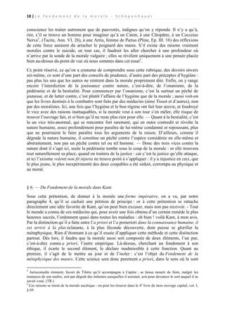 18 | L e f o n d e m e n t d e l a m o r a l e - S c h o p e n h a u e r

conscience les traiter autrement que de pauvretés, indignes qu’on y réponde. Il n’y a qu’à,
rire, s’il se trouve un homme pour imaginer qu’à un Caton, à une Cléopâtre, à un Cocceius
Nerva1, (Tacite, Ann. VI. 26), à une Arria, femme de Pœtus (Pline, Ep. III. 16) des réflexions
de cette force auraient du arracher le poignard des mains. S’il existe des raisons vraiment
morales contre le suicide, en tout cas, il faudrait les aller chercher à une profondeur où
n’arrive par la sonde de la morale vulgaire ; elles se révèlent uniquement à une pensée placée
bien au-dessus du point de vue où nous sommes dans cet essai2.
Ce point réservé, ce qu’on a coutume de comprendre sous cette rubrique, des devoirs envers
soi-même, ce sont d’une part des conseils de prudence, d’autre part des préceptes d’hygiène :
pas plus les uns que les autres ne rentrent dans la morale proprement dite. Enfin, on y range
encore l’interdiction de la jouissance contre nature, c’est-à-dire, de l’onanisme, de la
pédérastie et de la bestialité. Pour commencer par l’onanisme, c’est la surtout un péché de
jeunesse, et de lutter contre, c’est plutôt l’affaire de l’hygiène que de la morale ; aussi voit-on
que les livres destinés à le combattre sont faits par des médecins (ainsi Tissot et d’autres), non
par des moralistes. Ici, une fois que l’hygiène et le bon régime ont fait leur œuvre, et foudroyé
le vice avec des raisons inattaquables, si la morale veut à son tour s’en mêler, elle risque de
trouver l’ouvrage fait, et si bien qu’il ne reste plus rien pour elle. — Quant à la bestialité, c’est
la un vice très-anormal, qui se rencontre fort rarement, qui en outre contredit et révolte la
nature humaine, assez profondément pour paraître de lui-même condamné et repoussant, plus
que ne pourraient le faire paraître tous les arguments de la raison. D’ailleurs, comme il
dégrade la nature humaine, il constitue un péché contre l’espèce considérée en elle-même et
abstraitement, non pas un péché contre tel ou tel homme. — Donc des trois vices contre la
nature dont il s’agit ici, seule la pédérastie tombe sous le coup de la morale : or elle trouvera
tout naturellement sa place, quand on traitera de la justice : car c’est la justice qu’elle attaque,
et ici l’axiome volenti non fit injuria ne trouve point à s’appliquer : il y a injustice en ceci, que
le plus jeune, le plus inexpérimenté des deux coupables a été séduit, corrompu au physique et
au moral.

§ 6. — Du Fondement de la morale dans Kant.
Sous cette prétention, de donner à la morale une forme impérative, on a vu, par notre
paragraphe 4, qu’il se cachait une pétition de principe : or à cette prétention se rattache
directement une idée favorite de Kant, qu’on peut bien excuser, mais non pas recevoir. - Tout
le monde a connu de ces médecins qui, pour avoir une fois obtenu d’un certain remède le plus
heureux succès, l’ordonnent quasi dans toutes les maladies : eh bien ! voilà Kant, à mon avis.
Par la distinction qu’il a faite entre l’a priori et l’a posteriori dans la connaissance humaine, il
est arrivé à la plus éclatante, à la plus féconde découverte, dont puisse se glorifier la
métaphysique. Rien d’étonnant à ce qu’il essaie d’appliquer cette méthode et cette distinction
partout. Dès lors, il faudra que la morale aussi soit composée de deux éléments, l’un pur,
c’est-à-dire connu a priori, l’autre empirique. Là-dessus, cherchant un fondement à son
éthique, il écarte le second élément, le déclare inadmissible à cette fonction. Quant au
premier, il s’agit de le mettre au jour et de l’isoler : c’est l’objet du Fondement de la
métaphysique des mœurs. Cette science sera donc purement a priori, dans le sens où le sont
1

Jurisconsulte éminent, favori de Tibère qu’il accompagna à Caprée ; se laissa mourir de faim, malgré les
instances de son maître, soit par dégoût des infamies auxquelles il assistait, soit pour devancer le sort auquel il se
savait voué. (TR.)
2
Ces raisons se tirent de la morale ascétique : on peut les trouver dans le 4e livre de mon ouvrage capital, vol. I,
§ 69.

 