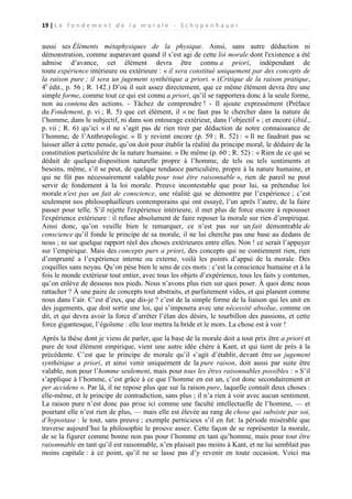 19 | L e f o n d e m e n t d e l a m o r a l e - S c h o p e n h a u e r

aussi ses Éléments métaphysiques de la physique. Ainsi, sans autre déduction ni
démonstration, comme auparavant quand il s’est agi de cette loi morale dont l'existence a été
admise d’avance, cet élément devra être connu a priori, indépendant de
toute expérience intérieure ou extérieure : « il sera constitué uniquement par des concepts de
la raison pure ; il sera un jugement synthétique a priori. » (Critique de la raison pratique,
4e édit., p. 56 ; R. 142.) D’où il suit assez directement, que ce même élément devra être une
simple forme, comme tout ce qui est connu a priori, qu’il se rapportera donc à la seule forme,
non au contenu des actions. - Tâchez de comprendre ! - Il ajoute expressément (Préface
du Fondement, p. vi ; R. 5) que cet élément, il « ne faut pas le chercher dans la nature de
l’homme, dans le subjectif, ni dans son entourage extérieur, dans l’objectif » ; et encore (ibid.,
p. vii ; R. 6) qu’ici « il ne s’agit pas de rien tirer par déduction de notre connaissance de
l’homme, de l’Anthropologie. » Il y revient encore (p. 59 ; R. 52) : « Il ne faudrait pas se
laisser aller à cette pensée, qu’on doit pour établir la réalité du principe moral, le déduire de la
constitution particulière de la nature humaine. » De même (p. 60 ; R. 52) : « Rien de ce qui se
déduit de quelque disposition naturelle propre à l’homme, de tels ou tels sentiments et
besoins, même, s’il se peut, de quelque tendance particulière, propre à la nature humaine, et
qui ne fût pas nécessairement valable pour tout être raisonnable », rien de pareil ne peut
servir de fondement à la loi morale. Preuve incontestable que pour lui, sa prétendue loi
morale n'est pas un fait de conscience, une réalité qui se démontre par l’expérience ; c’est
seulement nos philosophailleurs contemporains qui ont essayé, l’un après l’autre, de la faire
passer pour telle. S’il rejette l'expérience intérieure, il met plus de force encore à repousser
l'expérience extérieure : il refuse absolument de faire reposer la morale sur rien d’empirique.
Ainsi donc, qu’on veuille bien le remarquer, ce n’est pas sur un fait démontrable de
conscience qu’il fonde le principe de sa morale, il ne lui cherche pas une base au dedans de
nous ; ni sur quelque rapport réel des choses extérieures entre elles. Non ! ce serait l’appuyer
sur l’empirique. Mais des concepts purs a priori, des concepts qui ne contiennent rien, rien
d’emprunté a l’expérience interne ou externe, voilà les points d’appui de la morale. Des
coquilles sans noyau. Qu’on pèse bien le sens de ces mots : c’est la conscience humaine et à la
fois le monde extérieur tout entier, avec tous les objets d’expérience, tous les faits y contenus,
qu’on enlève de dessous nos pieds. Nous n’avons plus rien sur quoi poser. À quoi donc nous
rattacher ? À une paire de concepts tout abstraits, et parfaitement vides, et qui planent comme
nous dans l’air. C’est d’eux, que dis-je ? c’est de la simple forme de la liaison qui les unit en
des jugements, que doit sortir une loi, qui s’imposera avec une nécessité absolue, comme on
dit, et qui devra avoir la force d’arrêter l’élan des désirs, le tourbillon des passions, et cette
force gigantesque, l’égoïsme : elle leur mettra la bride et le mors. La chose est à voir !
Après la thèse dont je viens de parler, que la base de la morale doit a tout prix être a priori et
pure de tout élément empirique, vient une autre idée chère à Kant, et qui tient de près à la
précédente. C’est que le principe de morale qu’il s’agit d’établir, devant être un jugement
synthétique a priori, et ainsi venir uniquement de la pure raison, doit aussi par suite être
valable, non pour l’homme seulement, mais pour tous les êtres raisonnables possibles : « S’il
s’applique à l’homme, c’est grâce à ce que l’homme en est un, c’est donc secondairement et
per accidens ». Par là, il ne repose plus que sur la raison pure, laquelle connaît deux choses :
elle-même, et le principe de contradiction, sans plus ; il n’a rien à voir avec aucun sentiment.
La raison pure n’est donc pas prise ici comme une faculté intellectuelle de l’homme, — et
pourtant elle n’est rien de plus, — mais elle est élevée au rang de chose qui subsiste par soi,
d’hypostase : le tout, sans preuve ; exemple pernicieux s’il en fut: la période misérable que
traverse aujourd’hui la philosophie le prouve assez. Cette façon de se représenter la morale,
de se la figurer comme bonne non pas pour l’homme en tant qu’homme, mais pour tout être
raisonnable en tant qu’il est raisonnable, n’en plaisait pas moins à Kant, et ne lui semblait pas
moins capitale : à ce point, qu’il ne se lasse pas d’y revenir en toute occasion. Voici ma

 