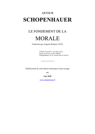 ARTHUR

SCHOPENHAUER
LE FONDEMENT DE LA

MORALE
Traduction par Auguste Burdeau (1879).

Prêcher la morale, c’est chose aisée ;
fonder la morale, voilà le difficile.
(Schopenhauer, De la volonté dans la nature)

---------------------

Établissement de cette édition numérique et mise en page
par
Guy Heff
www.schopenhauer.fr

 