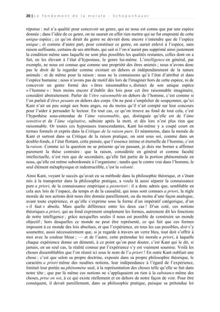 20 | L e f o n d e m e n t d e l a m o r a l e - S c h o p e n h a u e r

réponse : nul n’a qualité pour concevoir un genre, qui ne nous est connu que par une espèce
donnée ; dans l’idée de ce genre, on ne saurait en effet rien mettre qui ne fut emprunté de cette
unique espèce ; ce qu’on dirait du genre ne devrait donc encore s’entendre que de l’espèce
unique ; et comme d’autre part, pour constituer ce genre, on aurait enlevé à l’espèce, sans
raison suffisante, certains de ses attributs, qui sait si l’on n’aurait pas supprimé ainsi justement
la condition même sans laquelle ne sont plus possibles les qualités restantes, celles dont on a
fait, en les élevant à l’état d’hypostase, le genre lui-même. L’intelligence en général, par
exemple, ne nous est connue que comme une propriété des êtres animés ; nous n’avons donc
pas le droit de la regarder comme existant en dehors et indépendamment de la nature
animale : et de même pour la raison : nous ne la connaissons qu’à l’état d’attribut et dans
l’espèce humaine ; nous n’avons pas de motif dès lors de l'imaginer hors de cette espèce, ni de
concevoir un genre formé des « êtres raisonnables », distinct de son unique espèce
« l’homme » : bien moins encore d’établir des lois pour cet être raisonnable imaginaire,
considéré abstraitement. Parler de l’être raisonnable en dehors de l’homme, c’est comme si
l’on parlait d’êtres pesants en dehors des corps. On ne peut s’empêcher de soupçonner, qu’ici
Kant n’ait un peu songé aux bons anges, ou du moins qu’il n’ait compté sur leur concours
pour l’aider à persuader le lecteur. En tout cas, ce qu’on trouve au fond de tout cela, c’est
l’hypothèse sous-entendue de l’âme raisonnable, qui, distinguée qu’elle est de l’âme
sensitive et de l’âme végétative, subsiste après la mort, et dès lors n’est plus rien que
raisonnable. Or toutes ces hypostases transcendantes, Kant lui-même y a coupé court en
termes formels et exprès dans la Critique de la raison pure. Et néanmoins, dans la morale de
Kant et surtout dans sa Critique de la raison pratique, on sent sous soi, comme dans un
double-fonds, à l’état flottant, cette pensée, que l’essence intime et éternelle de l’homme, c’est
la raison. Comme ici la question ne se présente qu’en passant, je dois me borner a affirmer
purement la thèse contraire : que la raison, considérée en général et comme faculté
intellectuelle, n’est rien que de secondaire, qu’elle fait partie de la portion phénoménale en
nous, qu’elle est même subordonnée à l’organisme ; tandis que le centre vrai dans l’homme, le
seul élément métaphysique et indestructible, c’est la volonté.
Ainsi Kant, voyant le succès qu’avait eu sa méthode dans la philosophie théorique, et s’étant
mis à la transporter dans la philosophie pratique, a voulu là aussi séparer la connaissance
pure a priori, de la connaissance empirique a posteriori : il a donc admis que, semblable en
cela aux lois de l’espace, du temps et de la causalité, qui nous sont connues a priori, la règle
morale de nos actions doit nous être donnée pareillement, ou du moins d’une façon analogue,
avant toute expérience, et qu’elle s’exprime sous la forme d’un impératif catégorique, d’un
« il faut » absolu. Mais quelle différence entre les deux cas ! D’un coté, ces notions
théoriques a priori, qui au fond expriment simplement les formes, autrement dit les fonctions
de notre intelligence ; grâce auxquelles seules il nous est possible de construire un monde
objectif ; hors desquelles ce monde ne peut être représenté, ce qui fait que ces formes
imposent à ce monde des lois absolues, et que l’expérience, en tous les cas possibles, doit s’y
soumettre, aussi nécessairement que, si je regarde à travers un verre bleu, tout doit s’offrir à
moi avec la couleur bleue ; — et de l’autre, cette prétendue loi morale a priori, à laquelle
chaque expérience donne un démenti, à ce point qu’on peut douter, c’est Kant qui le dit, si
jamais, en un seul cas, la réalité connue par l’expérience s’y est vraiment soumise. Voilà les
choses dissemblables que l’on réunit ici sous le nom de l’a priori ! En outre Kant oubliait une
chose : c’est que selon sa propre doctrine, exposée dans sa propre philosophie théorique, le
caractère a priori même des susdites notions, leur indépendance à l’égard de l’expérience,
limitait leur portée au phénomène seul, à la représentation des choses telle qu’elle se fait dans
notre tête ; que par là même ces notions ne s’appliquaient en rien à la substance même des
choses, prise en soi, à ce qui existe réellement et en dehors de notre façon de voir. Pour être
conséquent, il devait pareillement, dans sa philosophie pratique, puisque sa prétendue loi

 
