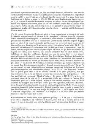 21 | L e f o n d e m e n t d e l a m o r a l e - S c h o p e n h a u e r

morale naît a priori dans notre tête, en faire une simple forme du phénomène, sans pouvoir
sur la substance même des choses. Mais cette conclusion eût été en contradiction flagrante et
avec la réalité, et avec l’idée que s’en faisait Kant lui-même : car il ne cesse (ainsi dans
la Critique de la Raison pratique, p. 175 ; R. 228) de mettre la plus étroite liaison entre ce
qu’il y a en nous de moral et la véritable substance des choses en soi : bien plus par l’acte
moral, nous agissons directement, selon lui, sur cette substance. Même dans la Critique de la
Raison pure, partout où cette mystérieuse chose en soi apparaît en un jour moins obscur, on
peut deviner qu’elle est l’élément moral en nous, la volonté. — Mais ce sont là choses dont
Kant se soucie peu.
J’ai fait voir au § 4, comment Kant avait admis la forme impérative de la morale, et par suite
les idées de nécessité morale, de loi et de devoir, sans plus d’explication, étant allé emprunter
le tout à la morale des théologiens ; et comment au même moment il lui fallait leur laisser le
principe sans lequel tout cela n’a ni force ni sens. Quand ensuite il cherche un point d’appui
pour ces idées, il va jusqu’à demander que le concept du devoir soit aussi le principe de
l'accomplissement du devoir, qu’il soit ce qui oblige. Une action, d’après lui (p. 11; R. 18),
pour avoir une valeur morale authentique, doit être faite par devoir, et uniquement à cause du
devoir, sans aucun penchant naturel qui porte l’agent à l’action. Ce qui donne au caractère de
l’agent une valeur, c’est d’arriver, sans aucune sympathie dans le cœur, restant froid,
indifférent en face des souffrances d’autrui, sans que la nature l’ait en rien disposé
particulièrement à la charité, à cause seulement d’un devoir fâcheux d’ailleurs, à répandre les
bienfaits. Théorie qui révolte le vrai sens moral. Apothéose de l’insensibilité, bien opposée à
la doctrine chrétienne des mœurs, qui au-dessus de tout met l’amour, et sans lui ne trouve de
prix à rien (1re aux Corinth. 13, 3). Idée de pédant sans délicatesse qui moralise : Schiller s’en
est moqué dans deux épigrammes intitulées : Scrupule de conscience et Décision1. Ce qui l’a
surtout inspiré, ce sont vraisemblablement quelques passages de la Critique de la Raison
pure qui se rapportent bien à la question : ainsi p. 150, R. 211 : « L’état d’esprit ou l’homme
doit se placer pour obéir à la loi morale, consiste à lui obéir par devoir, non par
une inclination libre ni par un élan qui ne serait pas commandé, mais tout spontané. » — Il
faut que l’acte soit commandé ! Morale d’esclaves ! De même, p. 213, R. 257, je lis : « Le
sentiment même de la pitié et de la compassion tendre est à charge à l'homme bien
intentionné, parce qu’il vient troubler l’action de ses sereines maximes ; aussi lui fait-il
souhaiter d’y échapper, pour n’être plus soumis qu’à cette législatrice, la Raison. » Pour moi,
j’ose dire que le bienfaiteur dont il nous a fait plus haut le portrait (p. 11, R. 18), cet homme
sans cœur, impassible en face des misères d’autrui, ce qui lui ouvre la main, si encore il n’a
pas d’arrière-pensée, c’est une peur servile de quelque dieu : et qu’il appelle son fétiche
« Impératif catégorique », ou Fitzliputzli2, il n’importe. Car qu’est-ce donc qui pourrait
toucher ce cœur dur, si ce n’était la peur ?
Conformément aux mêmes idées, nous apprenons par la p. 13, R. 18, que la valeur morale
d’un acte ne dépend pas de l’intention de l’auteur, mais bien de la maxime dont il s’est
inspiré. Et moi, je dis, et je vous prie d’y réfléchir, que l’intention seule décide de la valeur
1

Scrupule de Conscience.
Je sers volontiers mes amis, mais, hélas ! je le fais avec inclination, et ainsi, j’ai souvent un remords de n'être pas
vertueux.
Décision.
Tu n’as qu’une chose à faire : il faut tâcher de mépriser cette inclination, et faire alors avec répugnance ce que
t'ordonne le devoir.
(Schiller. Les philosophes.) (TR.)
2
Plus exactement Hultzilopochtli : c’est un dieu mexicain.

 