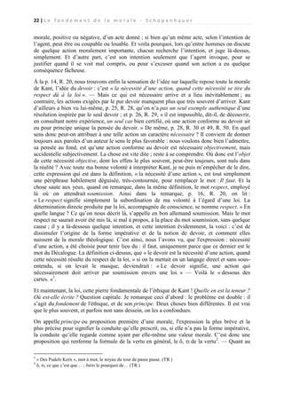 22 | L e f o n d e m e n t d e l a m o r a l e - S c h o p e n h a u e r

morale, positive ou négative, d’un acte donné ; si bien qu’un même acte, selon l’intention de
l’agent, peut être ou coupable ou louable. Et voila pourquoi, lors qu’entre hommes on discute
de quelque action moralement importante, chacun recherche l’intention, et juge là-dessus,
simplement. Et d’autre part, c’est son intention seulement que l’agent invoque, pour se
justifier quand il se voit mal compris, ou pour s’excuser quand son action a eu quelque
conséquence fâcheuse.
À la p. 14, R. 20, nous trouvons enfin la sensation de l’idée sur laquelle repose toute la morale
de Kant, l’idée du devoir : c’est « la nécessité d’une action, quand cette nécessité se tire du
respect dû à la loi ». — Mais ce qui est nécessaire arrive et a lieu inévitablement ; au
contraire, les actions exigées par le pur devoir manquent plus que très souvent d’arriver. Kant
d’ailleurs a bien vu lui-même, p. 25, R. 28, qu’on n’a pas un seul exemple authentique d’une
résolution inspirée par le seul devoir ; et p. 26, R. 29, « il est impossible, dit-il, de découvrir,
en consultant notre expérience, un seul cas bien certifié, où une action conforme au devoir ait
eu pour principe unique la pensée du devoir. » De même, p. 28, R. 30 et 49, R. 50. En quel
sens donc peut-on attribuer à une telle action un caractère nécessaire ? Il convient de donner
toujours aux paroles d’un auteur le sens le plus favorable : nous voulons donc bien l’admettre,
sa pensée au fond, est qu’une action conforme au devoir est nécessaire objectivement, mais
accidentelle subjectivement. La chose est vite dite ; reste à se comprendre. Où donc est l’objet
de cette nécessité objective, dont les effets le plus souvent, peut-être toujours, sont nuls dans
la réalité ? Avec toute ma bonne volonté à interpréter Kant, je ne puis m’empêcher de le dire,
cette expression qui est dans la définition, « la nécessité d’une action », est tout simplement
une périphrase habilement déguisée, très-contournée, pour remplacer le mot : Il faut. Et la
chose saute aux yeux, quand on remarque, dans la même définition, le mot respect, employé
là où on attendrait soumission. Ainsi dans la remarque, p. 16, R. 20, on lit :
« Le respect signifie simplement la subordination de ma volonté à l’égard d’une loi. La
détermination directe produite par la loi, accompagnée de conscience, se nomme respect. » En
quelle langue ? Ce qu’on nous décrit là, s’appelle en bon allemand soumission. Mais le mot
respect ne saurait avoir été mis là, si mal à propos, à la place du mot soumission, sans quelque
cause ; il y a là-dessous quelque intention, et cette intention évidemment, la voici : c’est de
dissimuler l’origine de la forme impérative et de la notion de devoir, et comment elles
naissent de la morale théologique. C’est ainsi, nous l’avons vu, que l'expression : nécessité
d’une action, a été choisie pour tenir lieu du : il faut, uniquement parce que ce dernier est le
mot du Décalogue. La définition ci-dessus, que « le devoir est la nécessité d’une action, quand
cette nécessité résulte du respect de la loi, » si on la mettait en un langage direct et sans sousentendu, si on levait le masque, deviendrait : « Le devoir signifie, une action qui
nécessairement doit arriver par soumission envers une loi. » — Voilà le « dessous des
cartes. »1.
Et maintenant, la loi, cette pierre fondamentale de l’éthique de Kant ! Quelle en est la teneur ?
Où est-elle écrite ? Question capitale. Je remarque ceci d’abord : le problème est double : il
s’agit du fondement de l'éthique, et de son principe. Deux choses bien différentes. Il est vrai
que le plus souvent, et parfois non sans dessein, on les a confondues.
On appelle principe ou proposition première d’une morale, l'expression la plus brève et la
plus précise pour signifier la conduite qu’elle prescrit, ou, si elle n’a pas la forme impérative,
la conduite qu’elle regarde comme ayant par elle-même une valeur morale. C’est donc une
proposition qui renferme la formule de la vertu en général, le ὄ, τι de la vertu2. — Quant au
1
2

« Des Pudels Kern », mot à mot, le noyau du tour de passe passe. (TR.)
ὄ, τι, ce que c’est que… ; διότι le pourquoi de… (TR.)

 