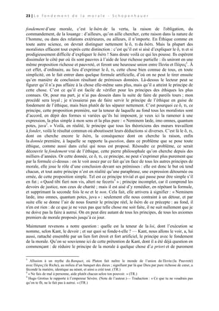 23 | L e f o n d e m e n t d e l a m o r a l e - S c h o p e n h a u e r

fondement d’une morale, c’est le διότι de la vertu, la raison de l'obligation, du
commandement, de la louange : d’ailleurs, qu’on aille chercher, cette raison dans la nature de
l’homme, ou dans des relations extérieures, ou ailleurs, il n’importe. En Éthique comme en
toute autre science, on devrait distinguer nettement le ὄ, τι du διότι. Mais la plupart des
moralistes effacent tout exprès cette distinction : c’est qu’il est si aisé d’expliquer le ὄ, τι et si
prodigieusement difficile d’expliquer le διότι ! Sans doute voilà ce qui les pousse. Ils espèrent
dissimuler le côté par où ils sont pauvres à l’aide de leur richesse partielle : ils uniront en une
même proposition richesse et pauvreté, et feront une heureuse union entre Πενία et Πόρος1. À
cet effet, d’ordinaire, au lieu d’exprimer le ὄ, τι, cette chose bien connue de tous, en toute
simplicité, on le fait entrer dans quelque formule artificielle, d’où on ne peut le tirer ensuite
qu’en manière de conclusion résultant de prémisses données. Là-dessus le lecteur peut se
figurer qu’il n’a pas affaire à la chose elle-même sans plus, mais qu’il a atteint le principe de
cette chose. C’est ce qu’il est facile de vérifier pour les principes des éthiques les plus
connues. Or, pour ma part, je n’ai pas dessein dans la suite de faire de pareils tours ; mon
procédé sera loyal ; je n’essaierai pas de faire servir le principe de l’éthique en guise de
fondement de l’éthique, mais bien plutôt de les séparer nettement. C’est pourquoi ce ὄ, τι, ce
principe, cette proposition première, sur la teneur de laquelle au fond tous les moralistes sont
d’accord, en dépit des formes si variées qu’ils lui imposent, je veux ici la ramener à une
expression, la plus simple à mon sens et la plus pure : « Neminem læde, imo omnes, quantum
potes, juva2. » Voilà, en réalité, le principe que tous les théoriciens des mœurs travaillent
à fonder, voilà le résultat commun où aboutissent leurs déductions si diverses. C’est là le ὄ, τι,
dont on cherche encore le διότι, la conséquence dont on cherche la raison, enfin
la donnée première, à laquelle se rapporte la question, dans ce problème que se pose toute
éthique, comme aussi dans celui qui nous est proposé. Résoudre ce problème, ce serait
découvrir le fondement vrai de l’éthique, cette pierre philosophale qu’on cherche depuis des
milliers d’années. Or cette donnée, ce ὄ, τι, ce principe, ne peut s’exprimer plus purement que
par la formule ci-dessus : on le voit assez par ce fait qu’en face de tous les autres principes de
morale, elle joue le rôle d’une conclusion devant ses prémisses : elle est donc le but où tend
chacun, et tout autre principe n’est en réalité qu’une paraphrase, une expression détournée ou
ornée, de cette proposition simple. Tel est ce principe trivial et qui passe pour être simple s’il
en fut ; « Quod tibi fieri non vis, alteri ne feceris3 » ; principe incomplet, car il comprend les
devoirs de justice, non ceux de charité ; mais il est aisé d’y remédier, en répétant la formule,
et supprimant la seconde fois le ne et le non. Cela fait, elle arrivera à signifier : « Neminem
læde, imo omnes, quantum potes, juva » : seulement elle nous contraint à un détour, et par
suite elle se donne l’air de nous fournir le principe réel, le διὸτι de ce précepte : au fond, il
n'en est rien : de ce que je ne veux pas que telle chose me soit faite, il ne suit nullement que je
ne doive pas la faire à autrui. On en peut dire autant de tous les principes, de tous les axiomes
premiers de morale proposés jusqu’à ce jour.
Maintenant revenons a notre question : quelle est la teneur de la loi, dont l’exécution se
nomme, selon Kant, le devoir ; et sur quoi se fonde-t-elle ? — Kant, nous allons le voir, a, lui
aussi, rattaché ensemble par un lien fort étroit et fort artificiel, le principe avec le fondement
de la morale. Qu’on se souvienne ici de cette prétention de Kant, dont il a été déjà question en
commençant : de réduire le principe de la morale à quelque chose d’a priori et de purement
1

Allusion à un mythe du Banquet, où Platon fait naître le monde de l’union de Πενία (la Pauvreté)
avec Πόρος (le Riche), au milieu d’un banquet des dieux ; signifiant par là que Dieu par pure richesse de cœur, a
fécondé la matière, identique au néant, et ainsi a créé tout. (TR.)
2
« Ne fais de mal à personne, aide plutôt chacun selon ton pouvoir. » (TR.)
3
Hugo Grotius le rapporte à l’empereur Sévère. (Note de l’auteur.)— Traduction : « Ce que tu ne voudrais pas
qu’on te fît, ne le fait pas à autrui. » (TR.)

 