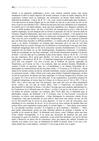 24 | L e f o n d e m e n t d e l a m o r a l e - S c h o p e n h a u e r

formel, à un jugement synthétique a priori, sans contenu matériel aucun, sans aucun
fondement ni dans la réalité objective du monde extérieur, ni dans la réalité subjective de la
conscience, comme serait un sentiment, une inclination, un besoin. Kant sentait bien la
difficulté du problème : il dit p. 60, R. 53 : « Ici, nous voyons le philosophe dans l'embarras :
il lui faut trouver un point d’appui qui ne soit fondé sur rien de ce qui existe au ciel ou sur
terre, et qui ne soit rattaché à rien. » Raison de plus pour que nous attendions avec impatience,
la solution qu’il a lui-même donnée ; pour que nous regardions avec diligence comment, de
rien, va naître quelque chose : de rien, c’est-à-dire, de concepts purs a priori, vides de toute
matière empirique, au sein desquels doit se former ce précipité, les lois de l’activité réelle de
l’homme. Singulier phénomène, dont nous avons toutefois un symbole : c’est quand de trois
gaz invisibles, azote, hydrogène, chlore, au milieu par conséquent d’un espace en apparence
vide, sous nos yeux se produit un corps solide, l'ammoniaque. — Je vais exposer le procédé
que suit Kant pour résoudre ce difficile problème ; j’y mettrai plus de clarté qu’il n’a pu ou
voulu y en mettre. L'entreprise est d’autant plus nécessaire qu’il est rare de voir bien
interpréter Kant en ce point. Presque tous les Kantiens se sont persuadé à tort que, pour Kant,
l'impératif catégorique était un fait de la conscience reconnu immédiatement. À ce compte,
impératif eût été fondé sur un fait d'anthropologie, d'expérience (intérieure, il n'importe),
fondé par conséquent sur une base empirique ; rien de plus directement contraire à la pensée
de Kant : c’est une idée qu’il a combattue à plus d’une reprise. Ainsi p. 48, R. 44 : « Ce n'est
pas par expérience, dit-il, qu'on peut décider, s’il existe rien de pareil à un tel impératif
catégorique. » De même p. 49, R. 45 : « L'impératif catégorique est-il possible ? c’est a priori,
qu’il faut s’en enquérir. Car nous n`avons pas le bonheur de pouvoir apprendre de
l'expérience, qu’il existe en fait. » Au contraire, déjà son premier disciple, Reinhnold, a
commis l’erreur en question, dans ses « Contributions à un tableau d'ensemble de la
philosophie au commencement du dix neuvième siècle, » 2e livraison, p. 2l, il dit ceci : « Kant
admet la loi morale comme un fait de certitude immédiate, comme un phénomène premier de
la conscience morale. » Mais si Kant avait voulu, pour fonder l’impératif catégorique, en faire
un fait de conscience, lui donner une base empirique, il n’eût pas manqué de le montrer sous
cet aspect. Or c’est ce qu’il n’a fait nulle part. À ma connaissance, la première mention de
l'impératif catégorique se trouve dans la Critique de la Raison pure (1e éd. p. 802 ; 5e éd. p.
830) : elle y arrive sans que rien l’ait annoncée, sans autre lien avec les idées précédentes
qu’un « donc » qui n’a pas de raison d'être ; bref, à l’improviste. La première fois
que impératif est introduit en forme, c’est dans l’ouvrage que nous étudions spécialement ici,
les Fondements de la Métaphysique des Mœurs ; et alors c’est par la voie du pur a priori : il
est déduit de certains concepts. Au contraire, dans l’écrit déjà cité, si important pour la
philosophie critique, de Reinhold, à la 5e livraison, sous le titre Formula concordiæ du
criticisme, on trouve cette proposition : « Nous distinguons la conscience morale d’avec
l’expérience ; bien que la première ait avec celle-ci, dans notre sens intime, un lien, car elle
est un fait primitif que le savoir ne peut dépasser ; et sous ce nom de conscience, nous
entendons le sens immédiat du devoir, de la nécessité ou nous sommes de prendre dans nos
actions libres, pour inspiratrice et pour guide, la volonté légale. » — Sans doute, nous aurions
là « un principe excellent, oui bien ! et n’importe ce qu’il renferme ». (Schiller). — Mais,
pour parler sérieusement, quelle est cette effrontée pétition de principe à laquelle est ici
accollée la loi morale de Kant ? Si Reinhold avait raison, certes l’éthique aurait une base
d’une solidité incomparable, et il ne serait pas nécessaire de proposer des prix pour
encourager les gens à la chercher ; seulement, ce qui serait bien étonnant, c’est qu’on eût tant
tardé à découvrir un pareil fait de conscience, alors que depuis des milliers d’années on
cherche avec ardeur, avec soin, un fondement où établir la morale. Kant, il est vrai, a luimême donné lieu a cette méprise : comment ? c’est ce que je ferai voir ci-après.

 