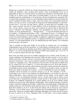 25 | L e f o n d e m e n t d e l a m o r a l e - S c h o p e n h a u e r

Malgré tout, on pourrait s’étonner de l’empire incontesté que cette erreur essentielle a pris sur
l’esprit des Kantiens : mais, occupés qu’ils étaient à faire d’innombrables livres sur la
philosophie de Kant, ils n’ont pas trouvé un instant pour remarquer la transformation que la
Critique de la Raison pure a subie dans la seconde édition, et qui en a fait un ouvrage
incohérent, plein de contradictions. C’est le fait qui a été mis en lumière pour la première fois,
et analysé fort exactement, a mon avis, par Rosenkranz dans la préface au second volume des
œuvres complètes de Kant. Qu’on y songe : plus d’un savant, avec ses incessantes leçons en
chaire, avec tous ses écrits, n’a plus guère de temps pour des études profondes. Le proverbe :
docendo disco1, n’est pas vrai sans réserve ; parfois, on aurait droit de le parodier, et de
dire : semper docendo, nihil disco2 Et dans Diderot, le Neveu de Rameau n’a pas tout à fait
tort : « Et ces maitres, croyez-vous donc, qu’ils sauront les sciences dont ils donneront des
leçons ? Chansons, cher Monsieur, chansons. S’ils possédaient ces choses assez pour les
montrer, ils ne les montreraient pas. — Pourquoi donc ? — C’est qu’ils auraient passé leur vie
à les étudier. » (Traduction par Goethe, p. 104). - Lichtenberg dit aussi : « J’ai déjà fait cette
remarque : bien souvent ce n’est pas les gens du métier qui le savent le mieux. » Mais, pour
revenir à la morale Kantienne, parmi le public, la plupart ne regardent qu’au résultat : s’il est
en harmonie avec leurs sentiments moraux, ils supposent aussitôt que la déduction en a été
correcte ; et si elle paraît difficile, ils ne s’en embarrassent pas outre mesure : ils se remettent
de cela aux gens « du métier ».
Ainsi le procédé de Kant pour fonder sa loi morale ne consiste pas à la reconnaître,
empiriquement, pour un fait de conscience ; ni à faire appel au sentiment moral ; ni à se jeter
dans une de ces pétitions de principe qu’on décore aujourd’hui du grand nom de « postulat
absolu » ; il y a là un raisonnement fort subtil, qu’il refait à deux reprises, pp. 17 et 51, R. 22
et 46 : en voici un exposé, plus clair que l’original.
Kant avait, par mépris pour tous les mobiles empiriques de la volonté, écarté d’avance, et
comme empirique, tout fondement pris soit dans l’objet soit dans le sujet, et où l’on eût pu
établir une loi de la volonté : dès lors, il reste pour toute matière à cette loi, sa propre forme,
sans plus. Cette forme, c’est ce qu’on nomme le caractère de la légalité. Celle-ci a pour toute
essence, de s’appliquer à tous : elle revient donc à l'universalité. Et voilà toute la matière de la
loi. Le contenu de la loi se réduit là : à l’universalité même de la loi. D’où cette formule :
« N’agis que d’après des maximes, dont tu puisses aussi bien vouloir, qu’elles deviennent une
loi générale de tous les êtres raisonnables. » — Voilà bien le procédé si connu, si à part, de
Kant, pour fonder le principe de la morale : c’est là le fondement de toute son éthique. —
Comparez encore la Critique de la Raison pratique, p. 61, R. 147, remarque, à la fin. —
Certes Kant a mis à faire ce tour d’adresse une grande habileté, et je lui paie à ce titre mon
tribut d’admiration : mais je poursuis mon examen, qui est sérieux, en me tenant à mon
criterium, le vrai. Je remarquerai seulement, sauf à y revenir ensuite, que la raison, en tant
qu’elle fait tout ce raisonnement particulier, et parce qu’elle le fait, prend le nom de Raison
pratique. Or l’impératif catégorique de la raison pratique est la loi qu’on obtient comme
résultat à la suite de toute cette opération intellectuelle : donc la Raison pratique n’est point,
comme l’ont pensé la plupart des disciples, et déjà Fichte, une faculté propre, irréductible, une
qualité occulte, une sorte d’instinct moral, pareil au moral sense de Hutcheson ; comme le dit
Kant dès la préface p. xii, R. 8, et plus d’une fois ailleurs, elle ne fait qu’un avec la Raison
théorique : c’est la même raison, mais considérée dans l'accomplissement de l’opération cidessus dite. Fichte par exemple appelle l'impératif catégorique un Postulat absolu (Principes
de toute la théorie de la science, Tubingue, 1802 ; p. 240, note) : c’est la façon moderne,
1
2

« À enseigner, on apprend. » (TR.)
« À toujours enseigner, on n’apprend rien. » (TR.)

 