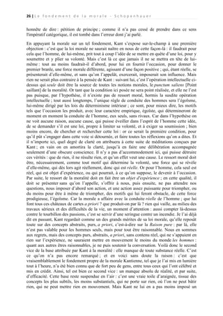 26 | L e f o n d e m e n t d e l a m o r a l e - S c h o p e n h a u e r

honnête de dire : pétition de principe ; comme il n’a pas cessé de prendre dans ce sens
l'impératif catégorique, il est tombé dans l’erreur dont j’ai parlé.
En appuyant la morale sur un tel fondement, Kant s’expose sur-le-champ à une première
objection : c’est que la loi morale ne saurait naître en nous de cette façon-là : il faudrait pour
cela que l’homme, de lui-même, prit tout à coup l’idée de se mettre en quête d’une loi, pour y
soumettre et y plier sa volonté. Mais c’est là ce que jamais il ne se mettra en tête de luimême : tout au moins faudrait-il d’abord, pour lui en fournir l’occasion, pour donner le
premier branle, une force morale différente, agissant d’une façon positive ; qui, étant réelle, se
présenterait d’elle-même, et sans qu’on l’appelât, exercerait, imposerait son influence. Mais
rien ne serait plus contraire à la pensée de Kant : suivant lui, c’est l’opération intellectuelle cidessus qui seule doit être la source de toutes les notions morales, le punctum saliens [Point
saillant] de la moralité. Or tant que la condition ici posée ne sera point réalisée, et elle ne l’est
pas puisque, par l’hypothèse, il n’existe pas de ressort moral, hormis la susdite opération
intellectuelle ; tout aussi longtemps, l’unique règle de conduite des hommes sera l’égoïsme,
lui-même dirigé par les lois du déterminisme intérieur ; ce sont, pour mieux dire, les motifs
tels que l’occasion les produit, avec leur caractère empirique, égoïste, qui détermineront de
moment en moment la conduite de l’homme, eux seuls, sans rivaux. Car dans l’hypothèse on
ne voit aucune raison, aucune cause, qui puisse éveiller dans l’esprit de l’homme cette idée,
de se demander s’il est une loi, propre à limiter sa volonté, et à exiger sa soumission ; bien
moins encore, de chercher et rechercher cette loi : or ce serait la première condition, pour
qu’il pût s’engager dans cette voie si détournée, et faire toutes les réflexions qu’on a dites. Et
il n’importe ici, quel degré de clarté on attribuera à cette suite de méditations conçues par
Kant ; en vain on en amortira la clarté, jusqu’à en faire une délibération accompagnée
seulement d’une obscure conscience. Il n’y a pas d’accommodement ici, qui puisse détruire
ces vérités : que de rien, il ne résulte rien, et qu’un effet veut une cause. Le ressort moral doit
être, nécessairement, comme tout motif qui détermine la volonté, une force qui se révèle
d’elle-même, qui dès lors agit réellement, donc qui est réelle. Or pour l’homme, cela seul est
réel, qui est objet d’expérience, ou qui pourrait, à ce qu’on suppose, le devenir à l’occasion.
Par suite, le ressort de la moralité doit en fait être un objet d'expérience ; en cette qualité, il
doit se présenter sans qu’on l’appelle, s’offrir à nous, puis ensuite, ne pas attendre nos
questions, nous imposer d’abord son action, et une action assez puissante pour triompher, ou
du moins pour être à même de triompher, des motifs qui lui feront obstacle, de cette force
prodigieuse, l’égoïsme. Car la morale a affaire avec la conduite réelle de l’homme ; que lui
font tous ces châteaux de cartes a priori ? que produit-on par là ? rien qui vaille, au milieu des
travaux sérieux et des difficultés de la vie, un moment d’attention : aussi compter là-dessus
contre le tourbillon des passions, c’est se servir d’une seringue contre un incendie. Je l’ai déjà
dit en passant, Kant regardait comme un des grands mérites de sa loi morale, qu’elle reposât
toute sur des concepts abstraits, purs, a priori, c’est-à-dire sur la Raison pure : par là, elle
n’est pas valable pour les hommes seuls, mais pour tout être raisonnable. Nous en sommes
aux regrets, mais des concepts purs, abstraits, a priori, sans contenu réel, qui ne s’appuient en
rien sur l’expérience, ne sauraient mettre en mouvement le moins du monde les hommes :
quant aux autres êtres raisonnables, je ne puis soutenir la conversation. Voilà donc le second
vice de la base attribuée par Kant à la moralité : elle manque de toute substance réelle. C’est
ce qu’on n’a pas encore remarqué ; et en voici sans doute la raison : c’est que
vraisemblablement le fondement propre de la morale Kantienne, tel que je l’ai mis en lumière
tout à l’heure, n’a été bien connu que de fort peu de gens, entre tous ceux qui l’ont célébré et
mis en crédit. Ainsi, tel est bien ce second vice : un manque absolu de réalité, et par suite,
d’efficacité. Cette base reste suspendue en l’air : c’est une vraie toile d’araignée, tissue des
concepts les plus subtils, les moins substantiels, qui ne porte sur rien, où l’on ne peut bâtir
rien, qui ne peut mettre rien en mouvement. Mais Kant ne lui en a pas moins imposé un

 