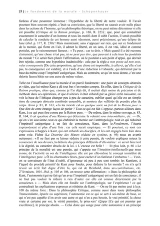 27 | L e f o n d e m e n t d e l a m o r a l e - S c h o p e n h a u e r

fardeau d’une pesanteur immense : l’hypothèse de la liberté de notre vouloir. Il l’avait
pourtant bien souvent répété, c’était sa conviction, que la liberté ne saurait avoir nulle place
dans les actions de l’homme, qu’en philosophie théorique, on ne peut même déterminer si elle
est possible (Critique de la Raison pratique, p. 168, R. 223) ; que, pour qui connaîtrait
exactement le caractère d’un homme et tous les motifs dont il subit l’action, il serait possible
de calculer la conduite de cet homme aussi sûrement, aussi précisément, qu’une éclipse de
lune (ibid. p. 177, R. 230) ! Mais maintenant, sans s’appuyer sur rien, que sur ce fondement
de la morale, qui flotte en l’air, il admet la liberté, en un sens, il est vrai, idéal et comme
postulat, par le raisonnement fameux : « Tu peux : car tu dois. » Mais quand il a été reconnu
clairement, qu’une chose n’est pas, ni ne peut pas être, que peuvent à cela tous les postulats
du monde ? Ce serait bien plutôt l’affirmation, où le postulat a son point d’appui, qui devrait
être rejetée, comme une hypothèse inadmissible : cela par la règle a non posse ad non esse,
valet consequentia [De cette proposition, qu’une chose est impossible, à celle-ci, qu’elle n’est
pas, la conséquence est valable], et à l’aide d’une réduction à l’absurde, qui détruirait par la
base du même coup l’impératif catégorique. Mais au contraire, ce qu’on nous donne, c’est une
théorie fausse bâtie sur une autre de même valeur.
Telle est l’insuffisance pour la morale d’un pareil fondement : une paire de concepts abstraits
et vides, que lui-même Kant a dû tout bas s’en rendre compte. En effet, dans la Critique de la
Raison pratique, alors que, comme je l’ai déjà dit, il mettait déjà moins de précision et de
méthode dans ses opérations, et que d’ailleurs il était enhardi par sa gloire enfin naissante, on
voit la base de l’éthique changer peu à peu de caractère, oublier quasi qu’elle est un simple
tissu de concepts abstraits combinés ensemble, et montrer des velléités de prendre plus de
corps. Ainsi p. 81, R. 163, « la loi morale est en quelque sorte un fait de la Raison pure. »
Que dire de cette étrange façon de parler ? Tout ce qui est fait s’oppose, partout ailleurs dans
Kant, à ce qui peut être connu par la Raison pure. — De même, dans le même ouvrage, p. 83,
R. 164, il est question d’une Raison qui détermine la volonté sans intermédiaire, etc. — Or,
qu’on s’en souvienne, tout ce qui établirait la morale sur l’anthropologie, tout ce qui réduirait
l’impératif catégorique à un fait de conscience, Kant, dans le Fondement, l’écarte
expressément et plus d’une fois : car cela serait empirique. — Et pourtant, ce sont ces
expressions échappés à Kant, qui ont enhardi ses disciples, et les ont engagés bien loin dans
cette voie. Fichte (La Doctrine des Mœurs réduite en système, p. 49) nous en avertit
nettement : « Il ne faut pas se laisser séduire à cette pensée, de vouloir expliquer mieux la
conscience de nos devoirs, la déduire des principes différents d’elle-même : ce serait faire tort
à la dignité, au caractère absolu de la loi. » L’excuse est belle ! — Et plus loin, p. 66 « Le
principe de la moralité est une pensée, qui s’appuie sur l’intuition intellectuelle que nous
avons, de l’activité en soi de l’intelligence elle est par elle-même le concept immédiat de
l’intelligence pure. » Ô les charmantes fleurs, pour cacher d’un fanfaron l’embarras ! — Veuton se convaincre de l’état d’oubli, d’ignorance où peu à peu sont tombés les Kantiens, à
l’égard du procédé primitif de Kant pour fonder, pour déduire la loi morale ? on n’a qu’à
revoir un écrit fort digne d’être lu, qui est de Reinhold, dans ses contributions, etc.
2e livraison, 1801. Ibid. p. 105 et 106, on trouve cette affirmation : « Dans la philosophie de
Kant, l’autonomie (qui ne fait qu’un avec l’impératif catégorique) est un fait de conscience ; il
ne faut pas vouloir la réduire à rien d’autre car elle est connue directement par la
conscience. » — Mais alors elle est fondée sur l’anthropologie, sur l’expérience ! ce qui
contredirait les explications expresses et réitérées de Kant. — On ne lit pas moins ceci à la p.
108 du même livre : Dans la philosophie Critique, comme aussi dans toute philosophie
Transcendante, épurée ou supérieure, l’autonomie est ce qui se sert à soi-même de base, ce
qui n’est pas capable d’en avoir une autre et qui n’en a pas besoin, le vrai primitif, la chose
vraie et certaine par soi, la vérité première, le prius κατ’ ἐξόχην [Ce qui est premier par
excellence], le principe absolu. — Celui donc qui songe pour cette autonomie à un principe

 