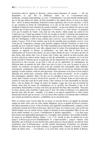 30 | L e f o n d e m e n t d e l a m o r a l e - S c h o p e n h a u e r

λογιστικόν, ratio, la ragione, il discorso, raison, reason, discourse of reason. — On me
demandera ce qui fait la différence entre lui et l’entendement, νοῦς,
intellectus, verstand, understanding ; le voici : l’entendement, c’est cette faculté intellectuelle,
qui ne fait pas défaut aux bêtes, qu’elles possèdent à des degrés divers, et nous à un degré
très— élevé: la notion immédiate, antérieure à toute expérience, de la loi de causalité : c’est là
ce qui constitue la forme de l’entendement, et ce qui en fait toute l’essence. C’est là la
condition d’abord de toute intuition du monde extérieur : car par eux-mêmes les sens ne sont
capables que d’impressions, et de l’impression à l’intuition il y a loin encore ; la première
n’est que la matière de l’autre : νοῦς ὁρᾷ καὶ νοῦς ἀκούει. τἄλλα κωφὰ καὶ τυφλὰ [C’est
l’esprit qui voit, l’esprit qui entend, le reste est aveugle et sourd]. L’intuition naît quand nous
rapportons l’impression subie par les organes des sens à sa cause : celle-ci alors, et grâce à cet
acte de l’intelligence, s’offre à nous comme objet extérieur, sous la forme d’intuition à nous
propre, l’espace. D’où il faut conclure, que la loi de causalité nous est donnée a priori, et ne
vient pas de l’expérience, puisque cette dernière suppose d’abord l’intuition, et ainsi n’est
possible qu’avec l’aide de l’espace. De l’idée immédiate qu’un individu se fait des rapports de
causalité, de la perfection de cette idée, dépend toute la valeur d’un entendement donné, sa
sagesse, sa sagacité, sa finesse, sa pénétration : car cette idée fait le fond de toute
connaissance de la liaison des choses, au sens le plus étendu du mot. C’est parce qu’elle est
plus ferme, plus droite chez l’un, et moins chez l’autre, que celui-là est plus entendu, plus
prudent, plus fin et celui-ci moins. Quant au titre de raisonnable, au contraire, on l’a de tout
temps accordé à l’homme qui ne se guide pas sur des impressions de l’ordre intuitif, mais sur
des pensées et des concepts, et qui doit à cela un air de supériorité, de conséquence, de
réflexion dans sa manière de faire. Mais tout cela n’a rien à voir avec la justice ni avec la
charité. Au contraire, un homme peut avoir une conduite fort raisonnable, donc réfléchie,
circonspecte, conséquente, bien ordonnée, méthodique, tout en suivant les maximes les plus
égoïstes, les plus injustes, enfin les plus perverses. Aussi personne avant Kant n’avait songé à
identifier une action juste, vertueuse, noble avec une action raisonnable : on les a toujours
bien distinguées, séparées. Dans l’un des cas on considère la façon dont l’acte est lié aux
motifs, dans l’autrele caractère distinctif des maximes de l’individu. Kant est seul à dire que,
comme la vertu doit venir de la seule raison, l’être vertueux et l’être raisonnable ne font pas
deux ; cela au mépris de l’usage de toutes les langues, usage qui n’est pas un produit du
hasard, mais bien de toutes les intelligences en ce qu’elles ont d’humain et par là de
concordant. Raisonnable et vicieux sont mots qui peuvent fort bien aller ensemble : bien plus
les deux choses unies fortifient l’agent pour le mal. De même la déraison et la générosité
peuvent bien aller de pair : exemple, si je donne à un pauvre aujourd’hui ce dont j’aurai
demain plus besoin que lui encore ; si je me laisse aller à prêter à un homme dans l’embarras
une somme qu’attend un créancier ; semblables cas ne sont point rares.
Mais en somme, nous l’avons déjà dit, la raison se trouvait élevée à la dignité de principe
unique de toute vertu, cela sur cette simple allégation, qu’en sa qualité de Raison pratique,
elle édicte purement a priori, à titre d’oracles, des impératifs inconditionnels ; joignez-y cette
explication erronée de la Raison théorique, dans la Critique de la Raison pure, qui en fait une
faculté dirigée vers un certain Absolu, lequel se formule en trois prétendues Idées (il est vrai
qu’au même moment, et a priori, l’entendement le déclare impossible) : — c’en était assez
pour fournir aux philosophes-plaisantins un « exemplar vitiis imitabile » [Un modèle imitable,
au moins en ses défauts (Horace, Épître, 1, xix, 17.)] : Jacobi en tête, ils allèrent de ce pas
jusqu’à la Raison qui perçoit immédiatement le « supra-sensible », jusqu’à soutenir cette
absurdité, que la Raison est une faculté faite exprès pour les choses placées au-delà de toute
expérience, pour la Métaphysique ; qu’elle connaît directement, d’intuition, les principes
derniers de toute chose et de toute existence, le suprasensible, l’absolu, la divinité, et autres
objets de même sorte. — Ces théories, si on avait bien voulu, au lieu de déifier la Raison,

 