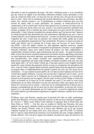 32 | L e f o n d e m e n t d e l a m o r a l e - S c h o p e n h a u e r

elle-même et sans la coopération du corps : elle était « intellectus purus », et ne considérait
que des notions en rapport avec elle-même, nullement sensibles, toutes spirituelles, et des
actes de volonté de même sorte ; en tout cela rien qui vînt des sens, rien qui eût son origine
dans le corps1. Alors, elle ne connaissait que de pures abstractions, des universaux, des idées
innées, des « æternæ veritates », etc. Et pareillement sa volonté n’obéissait alors qu’à des
notions du même ordre et toutes spirituelles. Au contraire, la forme inférieure de la
connaissance et de la volonté était l’acte de l’âme agissant avec le concours du corps et de ses
organes, et dans une étroite union avec eux, comme si son activité purement spirituelle était
envahie, accaparée. D’où il résultait que toute connaissance perceptive devait être obscure et
embrouillée : c’était l’abstrait, le produit des concepts abstrus, que l’on trouvait clair ! Quant à
la volonté lorsqu’elle était déterminée par cette connaissance subordonnée aux sens, c’était la
volonté inférieure, qui d’ordinaire était mauvaise : car dans ses décisions elle était poussée par
l’aiguillon des sens ; l’autre était au contraire, une volonté plus noble, guidée par la pure
raison, et qui dépendait uniquement de l’âme immatérielle. Personne n’a exposé avec plus de
clarté cette théorie, que le cartésien de la Forge, dans son Tractatus de mente humana,
cap. XXIII : « Non nisi eadem voluntas est, quæ appellatur appetitus sensitivus, quando
excitatur per judicia, quæ formantur consequenter ad perceptiones sensuum ; et quæ appetitus
rationalis nominatur, quum mens judicia format de propriis suis ideis, independenter a
cogitationibus sensuum confusis, quœ inclinationum ejus sunt causæ… Id, quod occcasionem
dedit, ut duæ istæ diversæ voluntatis propensiones pro duobus diversis appetitibus sumerentur
est, quod sæpissime unus alteri opponatur, quia propositum, quod mens superædificat propriis
suis perceptionibus, non semper consentit cum cogitationibus, quæ mentia corporis
dispositione suggeruntur, per quam saepe obligatur ad aliquid volendum, dum ratio ejus eam
aliud optare facit. » [C’est la même volonté qui, d’une part, prend le nom d’appétit sensitif,
quand elle a pour excitant des jugements formés en nous en conséquence des perceptions des
sens ; et qui de l’autre s’appelle appétit rationnel, quand l’esprit forme des jugements touchant
ses propres idées, et indépendamment des pensées confuses des sens, qui sont causes de ses
inclinations… Ce qui a donné occasion parfois, de voir dans ces deux tendances diverses de la
volonté deux appétits différents, c’est que très-souvent elles s’opposent l’une à l’autre ; car tel
dessin, que l’esprit construit sur le fondement de ses perceptions propres, ne s’accorde pas
toujours avec les pensées que lui suggère l’état du corps, et ainsi cet état l’oblige à vouloir une
chose, au moment où la raison lui en fait souhaiter une autre.] C’est enfin en vertu d’une
réminiscence de ces idées, dont Kant n’eut pas une conscience claire, que reparut chez lui la
théorie de l’Autonomie de la volonté : c’était chez lui le commandement de la Raison pure et
pratique, commandement qui fait loi pour tous les êtres raisonnables, en tant que tels, et pour
lequel il n’y a de motifs déterminants que de l’ordre formel : à ceux-là s’opposent les motifs
de l’ordre matériel, qui déterminent uniquement les appétits inférieurs, ennemis de la volonté
supérieure.
D’ailleurs, toute cette doctrine, exposée pour la première fois dans un ordre systématique
parfait chez Descartes, on la trouve déjà dans Aristote, ou elle est assez clairement exprimée :
De Anima I, 1. Même avant, Platon l’avait élaborée et esquissée dans le Phédon (Éd. des
Deux Ponts, p. 188-9). — Une fois mise en système et fortifiée par Descartes, elle nous
apparaît, cent ans après, enhardie, montée au pinacle, mais aussi bien plus exposée par là à la
lumière, qui dissipe l’illusion. Ainsi on la trouve chez Muratori, qui ne fit que résumer
l’opinion courante de son temps, Della forza della fantasia, cap. I-IV et XIII. La fantaisie
dont il s’agit là, a pour fonction de construire, avec les données des sens, l’image complète du
monde extérieur : elle n’est qu’un organe tout matériel, une partie du corps, du cerveau (c’est
1

« lntellectio pura est intellectio, quæ circa nullas imagines corporeas versatur. » Descartes, Medit. p. l88. — «
L’intellection pure est celle qui n’a rapport à aucune image corporelle. »

 