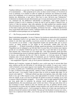 33 | L e f o n d e m e n t d e l a m o r a l e - S c h o p e n h a u e r

l’intellect inférieur) ; ce qui reste à l’âme immatérielle, c’est seulement la pensée, la réflexion
et le raisonnement. — Mais proposée de la sorte, la chose excite le doute, et l’on devait en
avoir le sentiment. Si la matière en effet est capable de construire une intuition du monde,
œuvre fort compliquée, on ne conçoit pas pourquoi elle ne serait pas propre à tirer de cette
intuition des abstractions, et par suite à faire tout le reste. Qu’est-ce que l’abstraction ?
évidemment un abandon de toute détermination qui n’est pas nécessaire pour le but qu’on a en
vue, autrement dit, des différences individuelles et spécifiques : ainsi quand, prenant le
mouton, le bœuf, le cerf, le chameau, je laisse de côté ce qui est propre à chacun d’eux, et
j’arrive à l’idée du ruminant ; dans cette opération, les idées perdent leur caractère intuitif,
elles deviennent des notions tout abstraites, insaisissables à l’intuition, des concepts, qui pour
se fixer dans l’esprit, pour devenir maniables, ont besoin d’un nom. — Mais en dépit de tout,
nous voyons Kant subir encore l’action, l’influence tardive de cette vieille théorie, au moment
ou il établit sa raison pratique avec ses impératifs,
§ 7. — Du Principe premier de la morale de Kant.
Dans le précédent paragraphe, j’ai mis à l’épreuve les fondements particuliers de la morale de
Kant: maintenant j’arrive à ce qui repose sur ce fondement, et qui y est relié étroitement,
comme le sont deux tiges jumelles, au principe premier de cette morale. Il s’exprimait, on
s’en souvient, en ces termes : « Agis uniquement d’après une maxime telle, que tu puisses
vouloir, au même moment, la voir érigée en loi universelle, valable pour tout être
raisonnable. » — D’abord, le procédé est étrange, quand une personne vous demande (c’est là
l’hypothèse) une loi indiquant ce qu’elle doit faire et ne pas faire, de lui donner pour réponse
qu’elle ait à en chercher d’abord une qui fixe à tout être ce qu’il doit faire et ne pas faire :
mais laissons cela. Tenons-nous en à un simple fait : cette règle première, posée par Kant,
n’est évidemment pas encore le principe suprême de la morale : c’est purement une règle pour
le trouver, une indication du lieu où il faut le chercher ; ce n’est pas encore de l’argent
comptant, mais c’est un mandat solide. Et maintenant, qui est 1’individu chargé de nous le
réaliser ? c’est, pour dire du premier coup la vérité, un caissier à qui on ne s’attendait guère :
— tout simplement l’Égoïsme ; cela, je vais le prouver clairement, et sans retard.
Mettons que la maxime, à propos de laquelle je peux vouloir que tous la suivent dans leurs
actes, mettons qu’elle soit elle-même le vrai principe de la morale. Ce que je peux vouloir,
voilà la formule à suivre pour négocier mon mandat. Mais proprement, quelles choses puisje vouloir, et quelles non ? Visiblement, pour déterminer ce que je peux vouloir, au sens dont
il s’agit, j’ai besoin d’une règle nouvelle : quand je l’aurai, je tiendrai la clé de la précédente,
mais pas avant : c’est comme l’ordre de payer dont on revêt un mandat déjà signé. Or où
trouver cette règle-là ? — Nulle part ailleurs que dans mon égoïsme, dans cette règle, la plus
facile à voir, qui s’offre toujours à nous, cette règle primitive et comme vivante de tous nos
actes de volonté, et qui a sur tous les principes de morale au moins un avantage, le jus primi
occupantis [Droit du premier occupant]. — Et en effet, voyez la règle suprême de Kant, celle
qui nous guide dans la recherche du principe moral proprement dit : elle suppose
perpétuellement, elle sous-entend que, pour vouloir une chose, il faut que cette chose soit ce
qui m’arrange le mieux. Quand je pose une maxime que tous, en général, doivent suivre,
nécessairement je ne peux pas me regarder comme toujours actif, mais je prévois que je serai
à l’occasion et parfois, passif : c’est en prenant les choses de ce biais, que mon égoïsme se
décide en faveur de la justice et de la charité. Non pas qu’il ait du plaisir à exercer ces vertus ;
mais il en a à éprouver leurs effets ; avec l’avare, qui sort d’un sermon sur la bienfaisance, il
s’écrie :

 