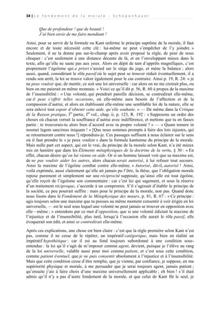 34 | L e f o n d e m e n t d e l a m o r a l e - S c h o p e n h a u e r

Que de profondeur ! que de beauté !
J’ai bien envie de me faire mendiant !
Ainsi, pour se servir de la formule ou Kant enferme le principe suprême de la morale, il faut
encore et de toute nécessité cette clé : lui-même ne peut s’empêcher de l’y joindre. »
Seulement, il ne la donne pas sur-le-champ après avoir proposé la règle, de peur de nous
choquer : c’est seulement à une distance décente de là, et en l’enveloppant mieux dans le
texte, afin qu’elle ne saute pas aux yeux. Alors en dépit de tant d’apprêts magnifiques, c’est
proprement l’égoïsme qui a priori s’assied sur le siège du juge, et mène la balance ; alors
aussi, quand, considérant le rôle passif où le sujet peut se trouver réduit éventuellement, il a
rendu son arrêt, la loi se trouve valoir également pour le cas contraire. Ainsi p. 19, R. 24: « je
ne peux vouloir que, de mentir, ce soit une loi universelle : car alors on ne me croirait plus, ou
bien on me paierait en même monnaie. » Voici ce qu’il dit p. 56, R. 60 à propos de la maxime
de l’insensibilité : « Une volonté, qui prendrait pareille décision, se contredirait elle-même,
car il peut s’offrir telles occasions, où elle-même aura besoin de l’affection et de la
compassion d’autrui, et alors en établissant elle-même une semblable loi de la nature, elle se
sera enlevé tout espoir d’obtenir cette aide, qu’elle souhaite. » — De même dans la Critique
de la Raison pratique, lre partie, Ier vol., chap. ii, p. 123, R. 192 : « Supposons un ordre des
choses où chacun verrait la souffrance d’autrui avec indifférence, et mettons que tu en fasses
partie : te trouverais-tu alors bien d’accord avec ta propre volonté ? » — « Quam temere in
nosmet legem sancimus iniquam ! » [Que nous sommes prompts à faire des lois injustes, qui
se retourneront contre nous !] répondrais-je. Ces passages suffisent à nous éclairer sur le sens
où il faut prendre le « je peux vouloir » dans la formule kantienne du principe de la morale.
Mais nulle part cet aspect, qui est le vrai, du principe de la morale selon Kant, n’a été mieux
mis en lumière que dans les Éléments métaphysiques de la doctrine de la vertu, § 30 : « En
effet, chacun désire qu’on lui vienne en aide. Or si un homme laissait voir que sa maxime est,
de ne pas vouloir aider les autres, alors chacun serait autorisé, à lui refuser tout secours.
Ainsi la maxime de l’égoïste combat contre elle-même. » Autorisé, dit-il, autorisé ! Ainsi,
voilà exprimée, aussi clairement qu’elle ait jamais pu l’être, la thèse, que l’obligation morale
repose purement et simplement sur une réciprocité supposée, qu’ainsi elle est tout égoïste,
qu’elle reçoit de l’égoïsme son commentaire : car c’est lui qui sagement, et sous la réserve
d’un traitement réciproque, s’accorde à un compromis. S’il s’agissait d’établir le principe de
la société, ce peu pourrait suffire : mais pour le principe de la morale, non pas. Quand donc
nous lisons dans le Fondement de la Métaphysique des mœurs, p. 81, R. 67 : « Ce principe :
agis toujours selon une maxime que tu puisses au même moment consentir à voir érigée en loi
universelle, — est le seul sous lequel une volonté ne peut jamais se trouver en opposition avec
elle—même ; » entendons par ce mot d’opposition, que si une volonté édictait la maxime de
l’injustice et de l’insensibilité, plus tard, lorsqu’à l’occasion elle aurait le rôle passif, elle
évoquerait son édit, et ainsi se contredirait elle-même.
Après ces explications, une chose est bien claire : c’est que la règle première selon Kant n’est
pas, comme il ne cesse de le répéter, un impératif catégorique, mais bien en réalité un
impératif hypothétique : car il est au fond toujours subordonné à une condition sousentendue : la loi qu’il s’agit de m’imposer comme agent, devient, puisque je l’élève au rang
de la loi universelle, valable aussi pour moi comme patient, et c’est sous cette condition,
comme patient éventuel, que je ne puis consentir absolument à l’injustice et à l’insensibilité.
Mais que cette condition cesse d’être remplie, que je vienne, par confiance, je suppose, en ma
supériorité physique et morale, à me persuader que je serai toujours agent, jamais patient ;
qu’ensuite j’aie à faire choix d’une maxime universellement applicable ; eh bien ! s’il était
admis qu’il n’y a pas d’autre fondement de la morale, et que celui de Kant fût le seul, je

 