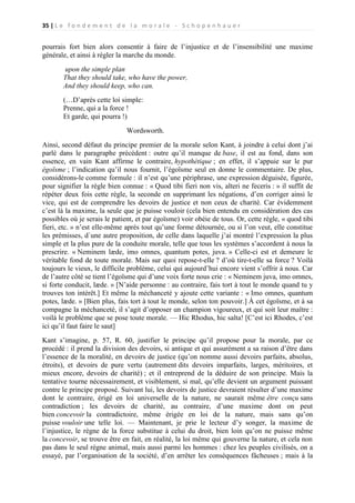 35 | L e f o n d e m e n t d e l a m o r a l e - S c h o p e n h a u e r

pourrais fort bien alors consentir à faire de l’injustice et de l’insensibilité une maxime
générale, et ainsi à régler la marche du monde.
upon the simple plan
That they should take, who have the power,
And they should keep, who can.
(…D’après cette loi simple:
Prenne, qui a la force !
Et garde, qui pourra !)
Wordsworth.
Ainsi, second défaut du principe premier de la morale selon Kant, à joindre à celui dont j’ai
parlé dans le paragraphe précédent : outre qu’il manque de base, il est au fond, dans son
essence, en vain Kant affirme le contraire, hypothétique ; en effet, il s’appuie sur le pur
égoïsme ; l’indication qu’il nous fournit, l’égoïsme seul en donne le commentaire. De plus,
considérons-le comme formule : il n’est qu’une périphrase, une expression déguisée, figurée,
pour signifier la règle bien connue : « Quod tibi fieri non vis, alteri ne feceris : » il suffit de
répéter deux fois cette règle, la seconde en supprimant les négations, d’en corriger ainsi le
vice, qui est de comprendre les devoirs de justice et non ceux de charité. Car évidemment
c’est là la maxime, la seule que je puisse vouloir (cela bien entendu en considération des cas
possibles où je serais le patient, et par égoïsme) voir obéie de tous. Or, cette règle, « quod tibi
fieri, etc. » n’est elle-même après tout qu’une forme détournée, ou si l’on veut, elle constitue
les prémisses, d`une autre proposition, de celle dans laquelle j’ai montré l’expression la plus
simple et la plus pure de la conduite morale, telle que tous les systèmes s’accordent à nous la
prescrire. « Neminem læde, imo omnes, quantum potes, juva. » Celle-ci est et demeure le
véritable fond de toute morale. Mais sur quoi repose-t-elle ? d’où tire-t-elle sa force ? Voilà
toujours le vieux, le difficile problème, celui qui aujourd’hui encore vient s’offrir à nous. Car
de l’autre côté se tient l’égoïsme qui d’une voix forte nous crie : « Neminem juva, imo omnes,
si forte conducit, læde. » [N’aide personne : au contraire, fais tort à tout le monde quand tu y
trouves ton intérêt.] Et même la méchanceté y ajoute cette variante : « Imo omnes, quantum
potes, læde. » [Bien plus, fais tort à tout le monde, selon ton pouvoir.] À cet égoïsme, et à sa
compagne la méchanceté, il s’agit d’opposer un champion vigoureux, et qui soit leur maître :
voilà le problème que se pose toute morale. — Hic Rhodus, hic salta! [C’est ici Rhodes, c’est
ici qu’il faut faire le saut]
Kant s’imagine, p. 57, R. 60, justifier le principe qu’il propose pour la morale, par ce
procédé : il prend la division des devoirs, si antique et qui assurément a sa raison d’être dans
l’essence de la moralité, en devoirs de justice (qu’on nomme aussi devoirs parfaits, absolus,
étroits), et devoirs de pure vertu (autrement dits devoirs imparfaits, larges, méritoires, et
mieux encore, devoirs de charité) ; et il entreprend de la déduire de son principe. Mais la
tentative tourne nécessairement, et visiblement, si mal, qu’elle devient un argument puissant
contre le principe proposé. Suivant lui, les devoirs de justice devraient résulter d’une maxime
dont le contraire, érigé en loi universelle de la nature, ne saurait même être conçu sans
contradiction ; les devoirs de charité, au contraire, d’une maxime dont on peut
bien concevoir la contradictoire, même érigée en loi de la nature, mais sans qu’on
puisse vouloir une telle loi. — Maintenant, je prie le lecteur d’y songer, la maxime de
l’injustice, le règne de la force substitue à celui du droit, bien loin qu’on ne puisse même
la concevoir, se trouve être en fait, en réalité, la loi même qui gouverne la nature, et cela non
pas dans le seul règne animal, mais aussi parmi les hommes : chez les peuples civilisés, on a
essayé, par l’organisation de la société, d’en arrêter les conséquences fâcheuses ; mais à la

 