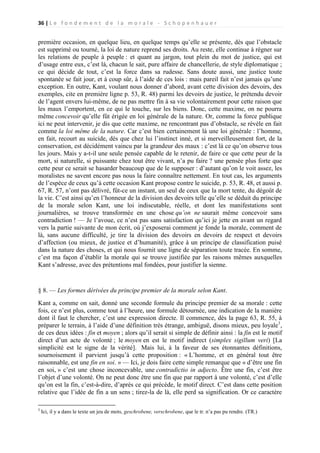 36 | L e f o n d e m e n t d e l a m o r a l e - S c h o p e n h a u e r

première occasion, en quelque lieu, en quelque temps qu’elle se présente, dès que l’obstacle
est supprimé ou tourné, la loi de nature reprend ses droits. Au reste, elle continue à régner sur
les relations de peuple à peuple : et quant au jargon, tout plein du mot de justice, qui est
d’usage entre eux, c’est là, chacun le sait, pure affaire de chancellerie, de style diplomatique ;
ce qui décide de tout, c’est la force dans sa rudesse. Sans doute aussi, une justice toute
spontanée se fait jour, et à coup sûr, à l’aide de ces lois : mais pareil fait n’est jamais qu’une
exception. En outre, Kant, voulant nous donner d’abord, avant cette division des devoirs, des
exemples, cite en première ligne p. 53, R. 48) parmi les devoirs de justice, le prétendu devoir
de l’agent envers lui-même, de ne pas mettre fin à sa vie volontairement pour cette raison que
les maux l’emportent, en ce qui le touche, sur les biens. Donc, cette maxime, on ne pourra
même concevoir qu’elle fût érigée en loi générale de la nature. Or, comme la force publique
ici ne peut intervenir, je dis que cette maxime, ne rencontrant pas d’obstacle, se révèle en fait
comme la loi même de la nature. Car c’est bien certainement là une loi générale : l’homme,
en fait, recourt au suicide, dès que chez lui l’instinct inné, et si merveilleusement fort, de la
conservation, est décidément vaincu par la grandeur des maux : c’est là ce qu’on observe tous
les jours. Mais y a-t-il une seule pensée capable de le retenir, de faire ce que cette peur de la
mort, si naturelle, si puissante chez tout être vivant, n’a pu faire ? une pensée plus forte que
cette peur ce serait se hasarder beaucoup que de le supposer : d’autant qu’on le voit assez, les
moralistes ne savent encore pas nous la faire connaître nettement. En tout cas, les arguments
de l’espèce de ceux qu’à cette occasion Kant propose contre le suicide, p. 53, R. 48, et aussi p.
67, R. 57, n’ont pas délivré, fût-ce un instant, un seul de ceux que la mort tente, du dégoût de
la vie. C’est ainsi qu’en l’honneur de la division des devoirs telle qu’elle se déduit du principe
de la morale selon Kant, une loi indiscutable, réelle, et dont les manifestations sont
journalières, se trouve transformée en une chose qu’on ne saurait même concevoir sans
contradiction ! — Je l’avoue, ce n’est pas sans satisfaction qu’ici je jette en avant un regard
vers la partie suivante de mon écrit, où j’exposerai comment je fonde la morale, comment de
là, sans aucune difficulté, je tire la division des devoirs en devoirs de respect et devoirs
d’affection (ou mieux, de justice et d’humanité), grâce à un principe de classification puisé
dans la nature des choses, et qui nous fournit une ligne de séparation toute tracée. En somme,
c’est ma façon d’établir la morale qui se trouve justifiée par les raisons mêmes auxquelles
Kant s’adresse, avec des prétentions mal fondées, pour justifier la sienne.

§ 8. — Les formes dérivées du principe premier de la morale selon Kant.
Kant a, comme on sait, donné une seconde formule du principe premier de sa morale : cette
fois, ce n’est plus, comme tout à l’heure, une formule détournée, une indication de la manière
dont il faut le chercher, c’est une expression directe. Il commence, dès la page 63, R. 55, à
préparer le terrain, à l’aide d’une définition très étrange, ambiguë, disons mieux, peu loyale1,
de ces deux idées : fin et moyen ; alors qu’il serait si simple de définir ainsi : la fin est le motif
direct d’un acte de volonté ; le moyen en est le motif indirect (simplex sigillum veri) [La
simplicité est le signe de la vérité]. Mais lui, à la faveur de ses étonnantes définitions,
sournoisement il parvient jusqu’à cette proposition : « L’homme, et en général tout être
raisonnable, est une fin en soi. » — Ici, je dois faire cette simple remarque que « d’être une fin
en soi, » c’est une chose inconcevable, une contradictio in adjecto. Être une fin, c’est être
l’objet d’une volonté. On ne peut donc être une fin que par rapport à une volonté, c’est d’elle
qu’on est la fin, c’est-à-dire, d’après ce qui précède, le motif direct. C’est dans cette position
relative que l’idée de fin a un sens ; tirez-la de là, elle perd sa signification. Or ce caractère
1

Ici, il y a dans le texte un jeu de mots, geschrobene, verschrobene, que le tr. n’a pas pu rendre. (TR.)

 