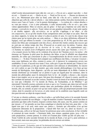 37 | L e f o n d e m e n t d e l a m o r a l e - S c h o p e n h a u e r

relatif exclut nécessairement toute idée de « en soi ». « Fin en soi », autant vaut dire : « Ami
en soi, — Ennemi en soi, — Oncle en soi, — Nord ou Est en soi, — Dessus ou dessous en
soi », etc. Maintenant pour aller au fond, cette idée de « fin en soi », soulève la même
objection que celle du « devoir absolu » : une même pensée cachée, bien plus inconsciente, se
trouve sous l’une et l’autre : c’est la pensée théologique. — La notion de « valeur absolue »
ne vaut pas mieux : c’est à cette prétendue, à cette inconcevable « fin en soi », que cette
valeur appartiendrait. Mais ici encore, pas de grâce : il faut que j’imprime sur cette idée la
marque : contradictio in adjecto. Toute valeur est une grandeur mesurable, et par suite sujette
à un double rapport : elle est relative, en ce qu’elle s’applique à un objet ; et elle
est comparative, en ce qu’elle résulte d’une comparaison entre cet objet et un autre. Hors de
ces deux rapports, le terme de valeur n’a plus ni portée nl sens. Ce sont là des choses trop
claires pour qu’on insiste plus sur cette analyse. — Mais si ces deux définitions offensent la
logique, voici qui offense la morale : c’est cette proposition (p. 65, R 56), que les êtres sans
raison (les bêtes par conséquent) sont des choses, doivent être traités comme des moyens qui
ne sont pas en même temps des fins. D’accord en ce point avec lui-même, l’auteur, dans
lesÉléments métaphysiques de la doctrine de la vertu, § 16, dit expressément ceci :
« L’homme ne saurait avoir d’obligation envers aucun être autre que l’homme ; » et § 17 :
« La cruauté envers les bêtes est la violation d’un devoir de l’homme envers lui-même : elle
émousse en l’homme la pitié pour les douleurs des bêtes, et par là affaiblit une disposition
naturelle, de celles qui concourent le plus a l’accomplissement du devoir envers les autres
hommes. » — Si donc l’homme doit compatir aux souffrances des bêtes, c’est pour s’exercer ;
nous nous habituons sur elles, comme in anima vili, à éprouver la compassion envers nos
semblables. Et moi, d’accord avec toute l’Asie, celle qui n’a pas été atteinte par l’Islam (c’està-dire par le judaïsme), je dis que de telles pensées sont odieuses et abominables. Ici encore
on voit à plein ce que j’ai déjà montré, que cette morale philosophique n’est bien qu’une
morale de théologiens, mais déguisée ; qu’elle est toute dépendante de la Bible. Comme la
morale chrétienne (je reviendrai sur ce point) n’a pas un regard pour les animaux, dans la
morale des philosophes aussi ils demeurent hors la loi : de simples « choses », des moyens
bons à tout emploi, un je ne sais quoi, fait pour être disséqué vif, chassé à courre, sacrifié en
des combats de taureaux et en des courses, fouetté à mort au timon d’un chariot de pierres qui
ne veut pas s’ébranler. Fi ! la morale de Parias, de Tschandalas, et de Mlekhas1 ! qui
méconnaît l’éternelle essence, présente en tout ce qui a vie, l’essence qui, dans tout œil ouvert
à la lumière du soleil, resplendit comme dans une profondeur pleine de révélations. Cette
morale, elle, ne connaît, ne peut voir qu’une seule espèce, celle qui proprement possède toute
valeur, dont le caractère est la raison, et cette raison est la condition sous laquelle seule un
être peut devenir un objet de respect moral.
C’est par ce chemin scabreux, « per fas et nefas », qu’enfin Kant arrive à la seconde formule
du principe essentiel de son éthique : « Agis de manière à traiter l’humanité, aussi bien dans ta
personne que dans celle d’autrui, toujours comme étant, elle aussi, une fin, jamais comme un
pur moyen. » C’est prendre un tour bien compliqué et cherché de bien loin, pour dire : « Aie
égard non pas à toi seul, mais aussi aux autres » ; formule qui elle-même n’est qu’une
expression détournée de la proposition : « Quod tibit fieri non vis, alteri ne feceris » ; ne
l’oublions pas, celle-ci ne fait que fournir les prémisses pour cette conclusion, le but véritable
et commun de toute morale : « Neminem læde, imo omnes, quantum potes, juva. » Or, en
cette proposition, comme partout, la vérité est d’autant plus visible qu’elle est plus nue. —
Toute l’utilité de cette seconde formule de la morale de Kant, c’est qu’il y peut enfermer, à
bon escient, mais non sans peine, les prétendus devoirs envers soi-même.
1

Termes de sanserit : Tschandalas, caste où l’on choisissait les bourreaux ; les Tschandalas étaient généralement
lépreux. Mlekhas ou Mletchhas, les étrangers, et par suite les barbares. (TR.)

 