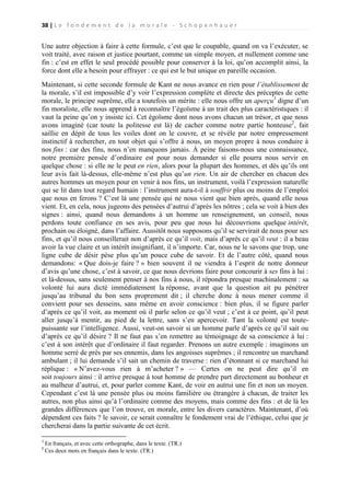 38 | L e f o n d e m e n t d e l a m o r a l e - S c h o p e n h a u e r

Une autre objection à faire à cette formule, c’est que le coupable, quand on va l’exécuter, se
voit traité, avec raison et justice pourtant, comme un simple moyen, et nullement comme une
fin : c’est en effet le seul procédé possible pour conserver à la loi, qu’on accomplit ainsi, la
force dont elle a besoin pour effrayer : ce qui est le but unique en pareille occasion.
Maintenant, si cette seconde formule de Kant ne nous avance en rien pour l’établissement de
la morale, s’il est impossible d’y voir l’expression complète et directe des préceptes de cette
morale, le principe suprême, elle a toutefois un mérite : elle nous offre un aperçu1 digne d’un
fin moraliste, elle nous apprend à reconnaître l’égoïsme à un trait des plus caractéristiques : il
vaut la peine qu’on y insiste ici. Cet égoïsme dont nous avons chacun un trésor, et que nous
avons imaginé (car toute la politesse est là) de cacher comme notre partie honteuse2, fait
saillie en dépit de tous les voiles dont on le couvre, et se révèle par notre empressement
instinctif à rechercher, en tout objet qui s’offre à nous, un moyen propre à nous conduire à
nos fins : car des fins, nous n’en manquons jamais. À peine faisons-nous une connaissance,
notre première pensée d’ordinaire est pour nous demander si elle pourra nous servir en
quelque chose : si elle ne le peut en rien, alors pour la plupart des hommes, et dès qu’ils ont
leur avis fait là-dessus, elle-même n’est plus qu’un rien. Un air de chercher en chacun des
autres hommes un moyen pour en venir à nos fins, un instrument, voilà l’expression naturelle
qui se lit dans tout regard humain : l’instrument aura-t-il à souffrir plus ou moins de l’emploi
que nous en ferons ? C’est là une pensée qui ne nous vient que bien après, quand elle nous
vient. Et, en cela, nous jugeons des pensées d’autrui d’après les nôtres ; cela se voit à bien des
signes : ainsi, quand nous demandons à un homme un renseignement, un conseil, nous
perdons toute confiance en ses avis, pour peu que nous lui découvrions quelque intérêt,
prochain ou éloigné, dans l’affaire. Aussitôt nous supposons qu’il se servirait de nous pour ses
fins, et qu’il nous conseillerait non d’après ce qu’il voit, mais d’après ce qu’il veut : il a beau
avoir la vue claire et un intérêt insignifiant, il n’importe. Car, nous ne le savons que trop, une
ligne cube de désir pèse plus qu’un pouce cube de savoir. Et de l’autre côté, quand nous
demandons: « Que dois-je faire ? » bien souvent il ne viendra à l’esprit de notre donneur
d’avis qu’une chose, c’est à savoir, ce que nous devrions faire pour concourir à ses fins à lui :
et là-dessus, sans seulement penser à nos fins à nous, il répondra presque machinalement : sa
volonté lui aura dicté immédiatement la réponse, avant que la question ait pu pénétrer
jusqu’au tribunal du bon sens proprement dit ; il cherche donc à nous mener comme il
convient pour ses desseins, sans même en avoir conscience : bien plus, il se figure parler
d’après ce qu’il voit, au moment où il parle selon ce qu’il veut ; c’est à ce point, qu’il peut
aller jusqu’à mentir, au pied de la lettre, sans s’en apercevoir. Tant la volonté est toutepuissante sur l’intelligence. Aussi, veut-on savoir si un homme parle d’après ce qu’il sait ou
d’après ce qu’il désire ? Il ne faut pas s’en remettre au témoignage de sa conscience à lui :
c’est à son intérêt que d’ordinaire il faut regarder. Prenons un autre exemple : imaginons un
homme serré de près par ses ennemis, dans les angoisses suprêmes ; il rencontre un marchand
ambulant ; il lui demande s’il sait un chemin de traverse : rien d’étonnant si ce marchand lui
réplique : « N’avez-vous rien à m’acheter ? » — Certes on ne peut dire qu’il en
soit toujours ainsi : il arrive presque à tout homme de prendre part directement au bonheur et
au malheur d’autrui, et, pour parler comme Kant, de voir en autrui une fin et non un moyen.
Cependant c’est là une pensée plus ou moins familière ou étrangère à chacun, de traiter les
autres, non plus ainsi qu’à l’ordinaire comme des moyens, mais comme des fins : et de là les
grandes différences que l’on trouve, en morale, entre les divers caractères. Maintenant, d’où
dépendent ces faits ? le savoir, ce serait connaître le fondement vrai de l’éthique, celui que je
chercherai dans la partie suivante de cet écrit.
1
2

En français, et avec cette orthographe, dans le texte. (TR.)
Ces deux mots en français dans le texte. (TR.)

 