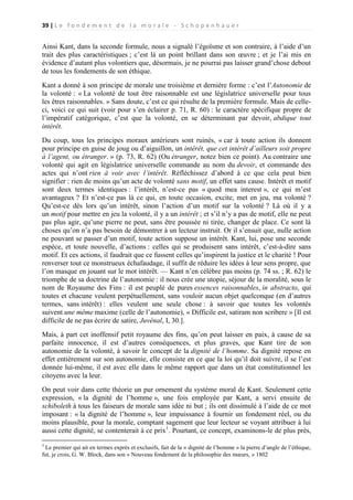 39 | L e f o n d e m e n t d e l a m o r a l e - S c h o p e n h a u e r

Ainsi Kant, dans la seconde formule, nous a signalé l’égoïsme et son contraire, à l’aide d’un
trait des plus caractéristiques ; c’est là un point brillant dans son œuvre ; et je l’ai mis en
évidence d’autant plus volontiers que, désormais, je ne pourrai pas laisser grand’chose debout
de tous les fondements de son éthique.
Kant a donné à son principe de morale une troisième et dernière forme : c’est l’Autonomie de
la volonté : « La volonté de tout être raisonnable est une législatrice universelle pour tous
les êtres raisonnables. » Sans doute, c’est ce qui résulte de la première formule. Mais de celleci, voici ce qui suit (voir pour s’en éclairer p. 71, R. 60) : le caractère spécifique propre de
l’impératif catégorique, c’est que la volonté, en se déterminant par devoir, abdique tout
intérêt.
Du coup, tous les principes moraux antérieurs sont ruinés, « car à toute action ils donnent
pour principe en guise de joug ou d’aiguillon, un intérêt, que cet intérêt d’ailleurs soit propre
à l’agent, ou étranger. » (p. 73, R. 62) (Ou étranger, notez bien ce point). Au contraire une
volonté qui agit en législatrice universelle commande au nom du devoir, et commande des
actes qui n’ont rien à voir avec l’intérêt. Réfléchissez d’abord à ce que cela peut bien
signifier : rien de moins qu’un acte de volonté sans motif, un effet sans cause. Intérêt et motif
sont deux termes identiques : l’intérêt, n’est-ce pas « quod mea interest », ce qui m’est
avantageux ? Et n’est-ce pas là ce qui, en toute occasion, excite, met en jeu, ma volonté ?
Qu’est-ce dès lors qu’un intérêt, sinon l’action d’un motif sur la volonté ? Là où il y a
un motif pour mettre en jeu la volonté, il y a un intérêt ; et s’il n’y a pas de motif, elle ne peut
pas plus agir, qu’une pierre ne peut, sans être poussée ni tirée, changer de place. Ce sont là
choses qu’on n’a pas besoin de démontrer à un lecteur instruit. Or il s’ensuit que, nulle action
ne pouvant se passer d’un motif, toute action suppose un intérêt. Kant, lui, pose une seconde
espèce, et toute nouvelle, d’actions : celles qui se produisent sans intérêt, c’est-à-dire sans
motif. Et ces actions, il faudrait que ce fussent celles qu’inspirent la justice et le charité ! Pour
renverser tout ce monstrueux échafaudage, il suffit de réduire les idées à leur sens propre, que
l’on masque en jouant sur le mot intérêt. — Kant n’en célèbre pas moins (p. 74 ss. ; R. 62) le
triomphe de sa doctrine de l’autonomie : il nous crée une utopie, séjour de la moralité, sous le
nom de Royaume des Fins : il est peuplé de pures essences raisonnables, in abstracto, qui
toutes et chacune veulent perpétuellement, sans vouloir aucun objet quelconque (en d’autres
termes, sans intérêt) : elles veulent une seule chose : à savoir que toutes les volontés
suivent une même maxime (celle de l’autonomie), « Difficile est, satiram non scribere » [Il est
difficile de ne pas écrire de satire, Juvénal, I, 30.].
Mais, à part cet inoffensif petit royaume des fins, qu’on peut laisser en paix, à cause de sa
parfaite innocence, il est d’autres conséquences, et plus graves, que Kant tire de son
autonomie de la volonté, à savoir le concept de la dignité de l’homme. Sa dignité repose en
effet entièrement sur son autonomie, elle consiste en ce que la loi qu’il doit suivre, il se l’est
donnée lui-même, il est avec elle dans le même rapport que dans un état constitutionnel les
citoyens avec la leur.
On peut voir dans cette théorie un pur ornement du système moral de Kant. Seulement cette
expression, « la dignité de l’homme », une fois employée par Kant, a servi ensuite de
schiboleth à tous les faiseurs de morale sans idée ni but ; ils ont dissimulé à l’aide de ce mot
imposant : « la dignité de l’homme », leur impuissance à fournir un fondement réel, ou du
moins plausible, pour la morale, comptant sagement que leur lecteur se voyant attribuer à lui
aussi cette dignité, se contenterait à ce prix1. Pourtant, ce concept, examinons-le de plus près,
1

Le premier qui ait en termes exprès et exclusifs, fait de la « dignité de l’homme » la pierre d’angle de l’éthique,
fut, je crois, G. W. Block, dans son « Nouveau fondement de la philosophie des mœurs, » 1802

 