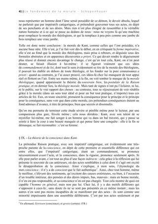 41 | L e f o n d e m e n t d e l a m o r a l e - S c h o p e n h a u e r

nous représenter un homme dont l’âme serait possédée de ce démon, le devoir absolu, lequel
ne parlerait que par impératifs catégoriques, et prétendrait gouverner tous ses actes, en dépit
de ses penchants et de ses désirs. Mais rien n’est plus éloigné de ressembler à la véritable
nature humaine et à ce qui se passe au dedans de nous : nous ne voyons là qu’une machine
pour remplacer la morale des théologiens, et qui la remplace à peu près comme une jambe de
bois remplace une vraie jambe.
Telle est donc notre conclusion : la morale de Kant, comme celles qui l’ont précédée, n’a
aucune base sûre. Elle n’est, je l’ai fait voir dès le début, en en critiquant la forme impérative,
elle n’est au fond que la morale des théologiens, mais prise à rebours, et déguisée sous des
formules abstraites et en apparence découvertes a priori. Ce qui devait rendre le déguisement
plus réussi et donner encore davantage le change, c’est qu’en tout cela, Kant, on n’en peut
douter, se faisait illusion à lui-même : il se figurait vraiment que ces idées
de commandement et de loi, dont tout le sens évidemment se tire de la morale des théologiens,
il pouvait les établir en dehors de toute théologie, et les fonder sur la pure connaissance a
priori : quand au contraire, je l’ai assez prouvé, ces idées-là chez lui manquent de tout appui
réel et flottent en l’air. Entre ses mains même, à la fin, on voit tomber le masque de la morale
théologique, quand apparaissent la théorie du souverain bien, les postulats de la Raison
pratique, et en dernier lieu, la théologie morale. Mais tant de signes n’ont pu l’éclairer, ni lui,
ni le public, sur le vrai rapport des choses : au contraire, tous se réjouissaient de voir rétablis
grâce à la morale (dans un sens tout idéal et pour un but tout pratique, n’importe) tous ces
articles de foi. Eux, en toute sincérité, prenaient la conséquence pour le principe et le principe
pour la conséquence, sans voir que dans cette morale, ces prétendues conséquences étaient au
fond admises d’avance, à titre de principes, bien que secrets et dissimulés.
Qu’on me permette de terminer cette étude sévère et pénible même pour le lecteur, par une
comparaison plus gaie, frivole même ; cela nous déridera : Kant, avec son talent de se
mystifier lui-même, me fait songer à un homme qui va dans un bal travesti, qui y passe sa
soirée à faire la cour à une beauté masquée et qui pense faire une conquête : elle à la fin se
démasque, se fait reconnaître : c’est sa femme.

§ IX. - La théorie de la conscience dans Kant.
La prétendue Raison pratique, avec son impératif catégorique, est évidemment une trèsproche parente de la conscience, en dépit de cette première et essentielle différence qui est
entre elles, que l’impératif catégorique, étant un commandement, se prononce
nécessairement avant l’acte, et la conscience, dans la rigueur, prononce seulement après. Si
elle peut parler avant, c’est tout au plus d’une façon indirecte : cela grâce à la réflexion qui lui
présente le souvenir de cas antérieurs, où des actes semblables à celui dont il s’agit ont excité
la désapprobation de la conscience. Ainsi s’explique, à mon sens, l’étymologie du
mot conscience : il n’y a de conscient que le fait authentique1. Ainsi, chez tout homme, même
le meilleur, s’élèvent des sentiments, qu’excitent des causes extérieures, ou bien, à l’occasion
d’un trouble intérieur, des pensées et des désirs impurs, bas, mauvais : mais en bonne morale,
il n’en est pas responsable, et sa conscience n’en est pas chargée. Tout cela montre de quoi est
capable l’homme en général, mais non pas lui. Chez lui, il y a des motifs différents qui
s’opposent à ceux-là ; sans doute ils ne se sont pas présentés en ce même instant ; mais les
autres n’en sont pas moins incapables de se manifester par des actes : ils sont comme une
minorité impuissante dans une assemblée délibérante. C’est par nos actes seulement et par
1

En allemand, Gewissen (conscience), et gewiss (certain). (TR.)

 