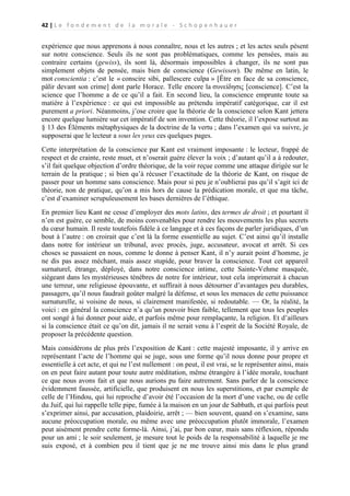 42 | L e f o n d e m e n t d e l a m o r a l e - S c h o p e n h a u e r

expérience que nous apprenons à nous connaître, nous et les autres ; et les actes seuls pèsent
sur notre conscience. Seuls ils ne sont pas problématiques, comme les pensées, mais au
contraire certains (gewiss), ils sont là, désormais impossibles à changer, ils ne sont pas
simplement objets de pensée, mais bien de conscience (Gewissen). De même en latin, le
mot conscientia : c’est le « conscire sibi, pallescere culpa » [Être en face de sa conscience,
pâlir devant son crime] dont parle Horace. Telle encore la συνείδησις [conscience]. C’est la
science que l’homme a de ce qu’il a fait. En second lieu, la conscience emprunte toute sa
matière à l’expérience : ce qui est impossible au prétendu impératif catégorique, car il est
purement a priori. Néanmoins, j’ose croire que la théorie de la conscience selon Kant jettera
encore quelque lumière sur cet impératif de son invention. Cette théorie, il l’expose surtout au
§ 13 des Éléments métaphysiques de la doctrine de la vertu ; dans l’examen qui va suivre, je
supposerai que le lecteur a sous les yeux ces quelques pages.
Cette interprétation de la conscience par Kant est vraiment imposante : le lecteur, frappé de
respect et de crainte, reste muet, et n’oserait guère élever la voix ; d’autant qu’il a à redouter,
s’il fait quelque objection d’ordre théorique, de la voir reçue comme une attaque dirigée sur le
terrain de la pratique ; si bien qu’à récuser l’exactitude de la théorie de Kant, on risque de
passer pour un homme sans conscience. Mais pour si peu je n’oublierai pas qu’il s’agit ici de
théorie, non de pratique, qu’on a mis hors de cause la prédication morale, et que ma tâche,
c’est d’examiner scrupuleusement les bases dernières de l’éthique.
En premier lieu Kant ne cesse d’employer des mots latins, des termes de droit ; et pourtant il
n’en est guère, ce semble, de moins convenables pour rendre les mouvements les plus secrets
du cœur humain. Il reste toutefois fidèle à ce langage et à ces façons de parler juridiques, d’un
bout à l’autre : on croirait que c’est là la forme essentielle au sujet. C’est ainsi qu’il installe
dans notre for intérieur un tribunal, avec procès, juge, accusateur, avocat et arrêt. Si ces
choses se passaient en nous, comme le donne à penser Kant, il n’y aurait point d’homme, je
ne dis pas assez méchant, mais assez stupide, pour braver la conscience. Tout cet appareil
surnaturel, étrange, déployé, dans notre conscience intime, cette Sainte-Vehme masquée,
siégeant dans les mystérieuses ténèbres de notre for intérieur, tout cela imprimerait à chacun
une terreur, une religieuse épouvante, et suffirait à nous détourner d’avantages peu durables,
passagers, qu’il nous faudrait goûter malgré la défense, et sous les menaces de cette puissance
surnaturelle, si voisine de nous, si clairement manifestée, si redoutable. — Or, la réalité, la
voici : en général la conscience n’a qu’un pouvoir bien faible, tellement que tous les peuples
ont songé à lui donner pour aide, et parfois même pour remplaçante, la religion. Et d’ailleurs
si la conscience était ce qu’on dit, jamais il ne serait venu à l’esprit de la Société Royale, de
proposer la précédente question.
Mais considérons de plus près l’exposition de Kant : cette majesté imposante, il y arrive en
représentant l’acte de l’homme qui se juge, sous une forme qu’il nous donne pour propre et
essentielle à cet acte, et qui ne l’est nullement : on peut, il est vrai, se le représenter ainsi, mais
on en peut faire autant pour toute autre méditation, même étrangère à l’idée morale, touchant
ce que nous avons fait et que nous aurions pu faire autrement. Sans parler de la conscience
évidemment faussée, artificielle, que produisent en nous les superstitions, et par exemple de
celle de l’Hindou, qui lui reproche d’avoir été l’occasion de la mort d’une vache, ou de celle
du Juif, qui lui rappelle telle pipe, fumée à la maison en un jour de Sabbath, et qui parfois peut
s’exprimer ainsi, par accusation, plaidoirie, arrêt ; — bien souvent, quand on s’examine, sans
aucune préoccupation morale, ou même avec une préoccupation plutôt immorale, l’examen
peut aisément prendre cette forme-là. Ainsi, j’ai, par bon cœur, mais sans réflexion, répondu
pour un ami ; le soir seulement, je mesure tout le poids de la responsabilité à laquelle je me
suis exposé, et à combien peu il tient que je ne me trouve ainsi mis dans le plus grand

 
