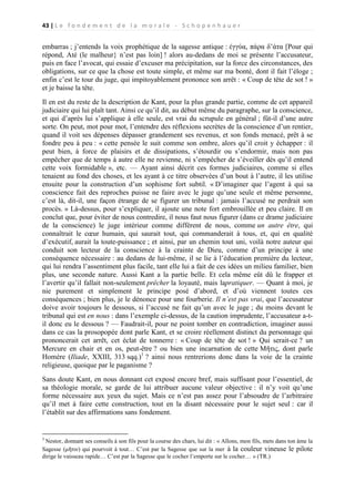 43 | L e f o n d e m e n t d e l a m o r a l e - S c h o p e n h a u e r

embarras ; j’entends la voix prophétique de la sagesse antique : έγγύα, πάρα δ’άτα [Pour qui
répond, Até (le malheur} n’est pas loin] ! alors au-dedans de moi se présente l’accusateur,
puis en face l’avocat, qui essaie d’excuser ma précipitation, sur la force des circonstances, des
obligations, sur ce que la chose est toute simple, et même sur ma bonté, dont il fait l’éloge ;
enfin c’est le tour du juge, qui impitoyablement prononce son arrêt : « Coup de tête de sot ! »
et je baisse la tête.
Il en est du reste de la description de Kant, pour la plus grande partie, comme de cet appareil
judiciaire qui lui plaît tant. Ainsi ce qu’il dit, au début même du paragraphe, sur la conscience,
et qui d’après lui s’applique à elle seule, est vrai du scrupule en général ; fût-il d’une autre
sorte. On peut, mot pour mot, l’entendre des réflexions secrètes de la conscience d’un rentier,
quand il voit ses dépenses dépasser grandement ses revenus, et son fonds menacé, prêt à se
fondre peu à peu : « cette pensée le suit comme son ombre, alors qu’il croit y échapper : il
peut bien, à force de plaisirs et de dissipations, s’étourdir ou s’endormir, mais non pas
empêcher que de temps à autre elle ne revienne, ni s’empêcher de s’éveiller dès qu’il entend
cette voix formidable », etc. — Ayant ainsi décrit ces formes judiciaires, comme si elles
tenaient au fond des choses, et les ayant à ce titre observées d’un bout à l’autre, il les utilise
ensuite pour la construction d’un sophisme fort subtil. « D’imaginer que l’agent à qui sa
conscience fait des reproches puisse ne faire avec le juge qu’une seule et même personne,
c’est là, dit-il, une façon étrange de se figurer un tribunal : jamais l’accusé ne perdrait son
procès. » Là-dessus, pour s’expliquer, il ajoute une note fort embrouillée et peu claire. Il en
conclut que, pour éviter de nous contredire, il nous faut nous figurer (dans ce drame judiciaire
de la conscience) le juge intérieur comme différent de nous, comme un autre être, qui
connaîtrait le cœur humain, qui saurait tout, qui commanderait à tous, et, qui en qualité
d’exécutif, aurait la toute-puissance ; et ainsi, par un chemin tout uni, voilà notre auteur qui
conduit son lecteur de la conscience à la crainte de Dieu, comme d’un principe à une
conséquence nécessaire : au dedans de lui-même, il se lie à l’éducation première du lecteur,
qui lui rendra l’assentiment plus facile, tant elle lui a fait de ces idées un milieu familier, bien
plus, une seconde nature. Aussi Kant a la partie belle. Et cela même eût dû le frapper et
l’avertir qu’il fallait non-seulement prêcher la loyauté, mais lapratiquer. — Quant à moi, je
nie purement et simplement le principe posé d’abord, et d’où viennent toutes ces
conséquences ; bien plus, je le dénonce pour une fourberie. Il n’est pas vrai, que l’accusateur
doive avoir toujours le dessous, si l’accusé ne fait qu’un avec le juge ; du moins devant le
tribunal qui est en nous : dans l’exemple ci-dessus, de la caution imprudente, l’accusateur a-til donc eu le dessous ? — Faudrait-il, pour ne point tomber en contradiction, imaginer aussi
dans ce cas la prosopopée dont parle Kant, et se croire réellement distinct du personnage qui
prononcerait cet arrêt, cet éclat de tonnerre : « Coup de tête de sot ! » Qui serait-ce ? un
Mercure en chair et en os, peut-être ? ou bien une incarnation de cette Μῆτις, dont parle
Homère (Iliade, XXIII, 313 sqq.)1 ? ainsi nous rentrerions donc dans la voie de la crainte
religieuse, quoique par le paganisme ?
Sans doute Kant, en nous donnant cet exposé encore bref, mais suffisant pour l’essentiel, de
sa théologie morale, se garde de lui attribuer aucune valeur objective : il n’y voit qu’une
forme nécessaire aux yeux du sujet. Mais ce n’est pas assez pour l’absoudre de l’arbitraire
qu’il met à faire cette construction, tout en la disant nécessaire pour le sujet seul : car il
l’établit sur des affirmations sans fondement.

1

Nestor, donnant ses conseils à son fils pour la course des chars, lui dit : « Allons, mon fils, mets dans ton âme la
Sagesse (μῆτιν) qui pourvoit à tout… C’est par la Sagesse que sur la mer à la couleur vineuse le pilote
dirige le vaisseau rapide… C’est par la Sagesse que le cocher l’emporte sur le cocher… » (TR.)

 