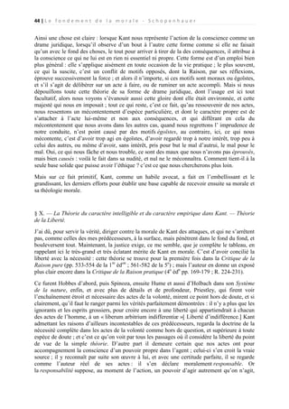 44 | L e f o n d e m e n t d e l a m o r a l e - S c h o p e n h a u e r

Ainsi une chose est claire : lorsque Kant nous représente l’action de la conscience comme un
drame juridique, lorsqu’il observe d’un bout à l’autre cette forme comme si elle ne faisait
qu’un avec le fond des choses, le tout pour arriver à tirer de la des conséquences, il attribue à
la conscience ce qui ne lui est en rien ni essentiel ni propre. Cette forme est d’un emploi bien
plus général : elle s’applique aisément en toute occasion de la vie pratique ; le plus souvent,
ce qui la suscite, c’est un conflit de motifs opposés, dont la Raison, par ses réflexions,
éprouve successivement la force ; et alors il n’importe, si ces motifs sont moraux ou égoïstes,
et s’il s’agit de délibérer sur un acte à faire, ou de ruminer un acte accompli. Mais si nous
dépouillons toute cette théorie de sa forme de drame juridique, dont l’usage est ici tout
facultatif, alors nous voyons s’évanouir aussi cette gloire dont elle était environnée, et cette
majesté qui nous en imposait ; tout ce qui reste, c’est ce fait, qu’au ressouvenir de nos actes,
nous ressentons un mécontentement d’espèce particulière, et dont le caractère propre est de
s’attacher à l’acte lui-même et non aux conséquences, et qui différant en cela du
mécontentement que nous avons dans les autres cas, quand nous regrettons l’ imprudence de
notre conduite, n’est point causé par des motifs égoïstes, au contraire, ici, ce qui nous
mécontente, c’est d’avoir trop agi en égoïstes, d’avoir regardé trop à notre intérêt, trop peu à
celui des autres, ou même d’avoir, sans intérêt, pris pour but le mal d’autrui, le mal pour le
mal. Oui, ce qui nous fâche et nous trouble, ce sont des maux que nous n’avons pas éprouvés,
mais bien causés : voilà le fait dans sa nudité, et nul ne le méconnaîtra. Comment tient-il à la
seule base solide que puisse avoir l’éthique ? c’est ce que nous chercherons plus loin.
Mais sur ce fait primitif, Kant, comme un habile avocat, a fait en l’embellissant et le
grandissant, les derniers efforts pour établir une base capable de recevoir ensuite sa morale et
sa théologie morale.

§ X. — La Théorie du caractère intelligible et du caractère empirique dans Kant. — Théorie
de la Liberté.
J’ai dû, pour servir la vérité, diriger contre la morale de Kant des attaques, et qui ne s’arrêtent
pas, comme celles des mes prédécesseurs, à la surface, mais pénètrent dans le fond du fond, et
bouleversent tout. Maintenant, la justice exige, ce me semble, que je complète le tableau, en
rappelant ici le très-grand et très éclatant mérite de Kant en morale. C’est d’avoir concilié la
liberté avec la nécessité : cette théorie se trouve pour la première fois dans la Critique de la
Raison pure (pp. 533-554 de la 1re édon ; 561-582 de la 5e) ; mais l’auteur en donne un exposé
plus clair encore dans la Critique de la Raison pratique (4e édn pp. 169-179 ; R. 224-231).
Ce furent Hobbes d’abord, puis Spinoza, ensuite Hume et aussi d’Holbach dans son Système
de la nature, enfin, et avec plus de détails et de profondeur, Priestley, qui firent voir
l’enchaînement étroit et nécessaire des actes de la volonté, mirent ce point hors de doute, et si
clairement, qu’il faut le ranger parmi les vérités parfaitement démontrées : il n’y a plus que les
ignorants et les esprits grossiers, pour croire encore à une liberté qui appartiendrait à chacun
des actes de l’homme, à un « liberum arbitrium indifferentiæ »[ Liberté d’indifférence.] Kant
admettant les raisons d’ailleurs incontestables de ces prédécesseurs, regarda la doctrine de la
nécessité complète dans les actes de la volonté comme hors de question, et supérieure à toute
espèce de doute ; et c’est ce qu’on voit par tous les passages où il considère la liberté du point
de vue de la simple théorie. D’autre part il demeure certain que nos actes ont pour
accompagnement la conscience d’un pouvoir propre dans l’agent ; celui-ci s’en croit la vraie
source ; il y reconnaît par suite son œuvre à lui, et avec une certitude parfaite, il se regarde
comme l’auteur réel de ses actes : il s’en déclare moralement responsable. Or
la responsabilité suppose, au moment de l’action, un pouvoir d’agir autrement qu’on n’agit,

 
