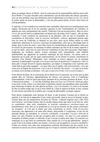 45 | L e f o n d e m e n t d e l a m o r a l e - S c h o p e n h a u e r

donc, en quelque façon, la liberté : ainsi la conscience de la responsabilité enferme aussi celle
de la liberté. C’est pour résoudre cette contradiction, née du fond même des choses, que Kant,
avec un sens profond, traça une distinction entre le phénomène et la chose en soi ; et c’est là
le centre même de toute sa philosophie ; c’est son plus grand mérite, d’avoir ainsi trouvé la
clef du problème.
L’individu, si l’on considère son caractère inné, immuable, dont toutes les manifestations sont
réglées strictement par la loi de causalité, agissant ici par l’intermédiaire de l’intellect, et
appelée par suite enchaînement des motifs, l’individu n’est qu’un phénomène. Mais la chose
en soi, qui sert de fond à ce phénomène, est placée hors du temps et de l’espace : elle est donc
soustraite à toute condition de succession et de pluralité ; elle est une et immuable. Sa
constitution en elle-même, voilà le caractère intelligible : celui-ci, également présent dans
tous les actes de l’individu, et imprimé en eux tous, ainsi qu’un même cachet en mille
empreintes, détermine le caractère empirique du phénomène, celui qui se développe dans le
temps, dans la série des actes : aussi dans toutes les manifestations du phénomène, telles que
les motifs les provoquent, on remarque la même constance qu’une loi de la nature imprime à
ce qui lui obéit ; ainsi tous les actes doivent s’enchaîner en une série nécessaire. Déjà depuis
longtemps les meilleurs esprits avaient remarqué cette immutabilité, cette stabilité
indestructible qui appartient au caractère empirique de tout homme ; les autres seuls se
figuraient qu’on peut, par de sages représentations, en lui faisant la morale, transformer le
caractère d’un homme. Maintenant, cette remarque se trouve appuyée sur un principe
rationnel, la philosophie l’accepte, et se trouve ainsi mise d’accord avec l’expérience ; elle n’a
donc plus à rougir devant la sagesse populaire, qui depuis si longtemps avait exprimé cette
vérité dans le proverbe espagnol : « Lo que entra con el capillo, sale con la morteja. » (Ce qui
vient avec le béguin du nourrisson, s’en va avec le linceul.) Ou encore : « Lo que en la leche
se mama, en la mortaja se derrama. » (Ce qui se suce avec le lait, s’en va avec le suaire.)
Cette théorie de Kant, de la coexistence de la liberté avec la nécessité, est à mon sens la plus
grande idée où l’homme, approfondissant les choses, soit parvenu. Cela et l’esthétique
transcendantale, voilà les deux plus beaux diamants de la couronne glorieuse de Kant : ils ne
s’obscurciront jamais. — À vrai dire Schelling, dans son Essai sur la Liberté, a bien pu, grâce
à son style vivant, coloré, à sa clarté dans l’exposition, donner une paraphrase, plus saisissable
pour beaucoup d’esprits, de cette théorie de Kant ; et je l’en louerais, s’il avait eu la loyauté
de dire en même temps que ce qu’il nous offrait là, c’était la sagesse de Kant, et non, comme
le croit encore une partie de ce public qui s’occupe de philosophie, sa propre sagesse.
Pour mieux comprendre cette doctrine de Kant, et par là-même l’essence de la liberté en
général, il est bon de la rapprocher d’une vérité universelle, dont je trouve la formule la plus
concise dans une des propositions favorites de l’École: « Operari sequitur esse » [De l’être
suit l’action] ; en d’autres termes, dans le monde chaque chose agit selon ce qu’elle est, selon
sa constitution ; dans cette constitution se trouvent contenues en puissance toutes ses
manifestations, mais elles ne se produisent en acte qu’au moment où des causes extérieures
les évoquent ; et c’est par la même que cette constitution se révèle. Voilà le caractère
empirique, par opposition à un autre plus intime, inaccessible à l’expérience, et qui sert de
principe dernier au précédent, le caractère intelligible, c’est-à-dire, l’essence même de la
chose. En cela l’homme ne fait pas exception dans la nature : lui aussi il a son caractère
immuable, d’ailleurs propre à l’individu, et qui n’est pas le même chez deux. Ce caractère est
empirique en ce que nous en connaissons, mais comme tel, il n’est que phénomène : quant à
ce qu’il est en lui-même et dans son essence, c’est là ce qu’on appelle le caractère intelligible.
Toutes ses actions sont, dans leur arrangement extérieur, déterminées par des motifs, et ne
sauraient en aucun cas arriver autrement que ne l’exige le caractère immuable de l’individu :

 