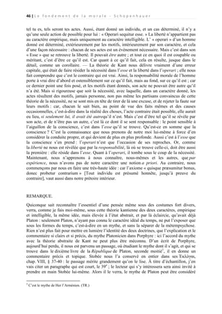 46 | L e f o n d e m e n t d e l a m o r a l e - S c h o p e n h a u e r

tel tu es, tels seront tes actes. Aussi, étant donné un individu, et un cas déterminé, il n’y a
qu’une seule action de possible pour lui : « Operari sequitur esse. » La liberté n’appartient pas
au caractère empirique, mais uniquement au caractère intelligible. L’ « operari » d’un homme
donné est déterminé, extérieurement par les motifs, intérieurement par son caractère, et cela
d’une façon nécessaire : chacun de ses actes est un événement nécessaire. Mais c’est dans son
« Esse » que se retrouve la liberté. Il pouvait être autre ; et tout ce en quoi il est coupable ou
méritant, c’est d’être ce qu’il est. Car quant à ce qu’il fait, cela en résulte, jusque dans le
détail, comme un corollaire. — La théorie de Kant nous délivre vraiment d’une erreur
capitale, qui était de faire résider la nécessité dans l’esse et la liberté dans l’operari ; elle nous
fait comprendre que c’est le contraire qui est vrai. Ainsi, la responsabilité morale de l’homme
porte à vrai dire d’abord et ostensiblement sur ce qu’il fait, mais au fond, sur ce qu’il est ; car
ce dernier point une fois posé, et les motifs étant donnés, son acte ne pouvait être autre qu’il
n’a été. Mais si rigoureuse que soit la nécessité, avec laquelle, dans un caractère donné, les
actes résultent des motifs, jamais personne, non pas même les partisans convaincus de cette
théorie de la nécessité, ne se sont mis en tête de tirer de là une excuse, et de rejeter la faute sur
leurs motifs : car, chacun le sait bien, au point de vue des faits mêmes et des causes
occasionnelles, c’est-à-dire dans la réalité des choses, l’acte contraire était possible, elle aurait
eu lieu, si seulement lui, il avait été autrequ’il n’est. Mais c’est d’être tel qu’il se révèle par
son acte, et de n’être pas un autre, c’est là ce dont il se sent responsable : le point sensible à
l’aiguillon de la conscience, c’est dans l’esse qu’il se trouve. Qu’est-ce en somme que la
conscience ? C’est la connaissance que nous prenons de notre moi lui-même à force d’en
considérer la conduite propre, et qui devient de plus en plus profonde. Aussi c’est à l’esse que
la conscience s’en prend : l’operari n’est que l’occasion de ses reproches. Or, comme
la liberté ne nous est révélée que par la responsabilité, là où se trouve celle-ci, doit être aussi
la première : elle réside dans l’esse. Quant à l’operari, il tombe sous le coup de la nécessité.
Maintenant, nous n’apprenons à nous connaître, nous-mêmes et les autres, que par
expérience, nous n’avons pas de notre caractère une notion a priori. Au contraire, nous
commençons par nous en faire une très-haute idée : car l’axiome « quisque præsumitur bonus,
donec probetur contrarium » [Tout individu est présumé honnête, jusqu’à preuve du
contraire], vaut aussi dans notre prétoire intérieur.

REMARQUE.
Quiconque sait reconnaître l’essentiel d’une pensée même sous des costumes fort divers,
verra, comme je fais moi-même, sous cette théorie kantienne des deux caractères, empirique
et intelligible, la même idée, mais élevée à l’état abstrait, et par là éclaircie, qu’avait déjà
Platon : seulement Platon, n’ayant pas connu le caractère idéal du temps, ne put l’exposer que
sous les formes du temps, c’est-à-dire en un mythe, et sans la séparer de la métempsychose.
Rien n’est plus fait pour mettre en lumière l’identité des deux doctrines, que l’explication et le
commentaire si clairs et si précis, du mythe Platonicien dans Porphyre : ici l’accord du mythe
avec la théorie abstraite de Kant ne peut plus être méconnu. D’un écrit de Porphyre,
aujourd’hui perdu, il nous est parvenu un passage, où étudiant le mythe dont il s’agit, et qui se
trouve dans le dixième livre de la République de Platon, seconde moitié1, il en donne un
commentaire précis et topique. Stobée nous l’a conservé en entier dans ses Ἐκλὸγαι,
chap. VIII, § 37-40 : le passage mérite grandement qu’on le lise. À titre d’échantillon, j’en
vais citer un paragraphe qui est court, le 39e ; le lecteur qui s’y intéressera sera ainsi invité à
prendre en main Stobée lui-même. Alors il le verra, le mythe de Platon peut être considéré
1

C’est le mythe de Her l’Arménien. (TR.)

 
