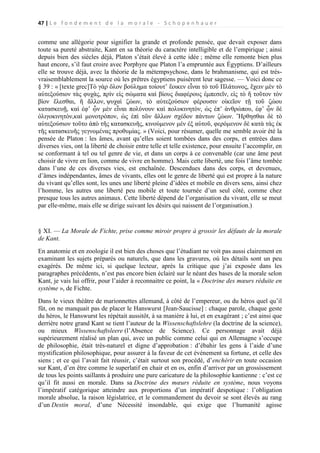 47 | L e f o n d e m e n t d e l a m o r a l e - S c h o p e n h a u e r

comme une allégorie pour signifier la grande et profonde pensée, que devait exposer dans
toute sa pureté abstraite, Kant en sa théorie du caractère intelligible et de l’empirique ; ainsi
depuis bien des siècles déjà, Platon s’était élevé à cette idée ; même elle remonte bien plus
haut encore, s’il faut croire avec Porphyre que Platon l’a empruntée aux Égyptiens. D’ailleurs
elle se trouve déjà, avec la théorie de la métempsychose, dans le brahmanisme, qui est trèsvraisemblablement la source où les prêtres égyptiens puisèrent leur sagesse. — Voici donc ce
§ 39 : « [texte grec]Τὸ γὰρ ὅλον βούλημα τοίουτ’ ἔοικεν εἶναι τὸ τοῦ Πλάτωνος, ἔχειν μὲν τὸ
αὐτεξούσιον τὰς φυχὰς, πρὶν εἰς σώματα καὶ βίους διαφέρους ἐμπεσεῖν, εἰς τὸ ἤ τοῦτον τὸν
βὶον ἔλεσθαι, ἤ ἄλλον, ψυχαὶ ζώων, τὸ αὐτεξούσιον φέρουσιν οἰκεῖον τῇ τοῦ ζώου
κατασκευῇ, καὶ ἐφ’ ᾧν μὲν εἶναι πολύνουν καὶ πολυκινητὸν, ὡς ἐπ’ ἀνθρώπου, ἐφ’ ᾧν δὲ
ὀλιγοκινητὸν,καὶ μονοτρόπον, ὡς ἐπὶ τῶν ἄλλων σχέδον πάντων ζώων. Ἤρθησθαι δὲ τὸ
αὐτεξούσιον τοῦτο ἀπὸ τῆς κατασκευῆς, κινούμενον μέν ἐξ αὐτοῦ, φερόμενον δὲ κατὰ τὰς ἐκ
τῆς κατασκευῆς γεγνομένας προθυμίας. » (Voici, pour résumer, quelle me semble avoir été la
pensée de Platon : les âmes, avant qu’elles soient tombées dans des corps, et entrées dans
diverses vies, ont la liberté de choisir entre telle et telle existence, pour ensuite l’accomplir, en
se conformant à tel ou tel genre de vie, et dans un corps à ce convenable (car une âme peut
choisir de vivre en lion, comme de vivre en homme). Mais cette liberté, une fois l’âme tombée
dans l’une de ces diverses vies, est enchaînée. Descendues dans des corps, et devenues,
d’âmes indépendantes, âmes de vivants, elles ont le genre de liberté qui est propre à la nature
du vivant qu’elles sont, les unes une liberté pleine d’idées et mobile en divers sens, ainsi chez
l’homme, les autres une liberté peu mobile et toute tournée d’un seul côté, comme chez
presque tous les autres animaux. Cette liberté dépend de l’organisation du vivant, elle se meut
par elle-même, mais elle se dirige suivant les désirs qui naissent de l’organisation.)

§ XI. — La Morale de Fichte, prise comme miroir propre à grossir les défauts de la morale
de Kant.
En anatomie et en zoologie il est bien des choses que l’étudiant ne voit pas aussi clairement en
examinant les sujets préparés ou naturels, que dans les gravures, où les détails sont un peu
exagérés. De même ici, si quelque lecteur, après la critique que j’ai exposée dans les
paragraphes précédents, n’est pas encore bien éclairé sur le néant des bases de la morale selon
Kant, je vais lui offrir, pour l’aider à reconnaitre ce point, la « Doctrine des mœurs réduite en
système », de Fichte.
Dans le vieux théâtre de marionnettes allemand, à côté de l’empereur, ou du héros quel qu’il
fût, on ne manquait pas de placer le Hanswurst [Jean-Saucisse] : chaque parole, chaque geste
du héros, le Hanswurst les répétait aussitôt, à sa manière à lui, et en exagérant ; c’est ainsi que
derrière notre grand Kant se tient l’auteur de la Wissenschaftslehre (la doctrine de la science),
ou mieux Wissenschaftsleere (l’Absence de Science). Ce personnage avait déjà
supérieurement réalisé un plan qui, avec un public comme celui qui en Allemagne s’occupe
de philosophie, était très-naturel et digne d’approbation : d’ébahir les gens à l’aide d’une
mystification philosophique, pour assurer à la faveur de cet événement sa fortune, et celle des
siens ; et ce qui l’avait fait réussir, c’était surtout son procédé, d’enchérir en toute occasion
sur Kant, d’en être comme le superlatif en chair et en os, enfin d’arriver par un grossissement
de tous les points saillants à produire une pure caricature de la philosophie kantienne : c’est ce
qu’il fit aussi en morale. Dans sa Doctrine des mœurs réduite en système, nous voyons
l’impératif catégorique atteindre aux proportions d’un impératif despotique : l’obligation
morale absolue, la raison législatrice, et le commandement du devoir se sont élevés au rang
d’un Destin moral, d’une Nécessité insondable, qui exige que l’humanité agisse

 