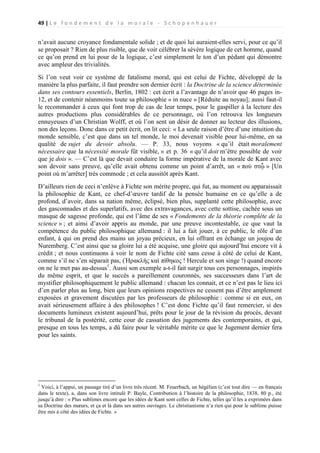 49 | L e f o n d e m e n t d e l a m o r a l e - S c h o p e n h a u e r

n’avait aucune croyance fondamentale solide ; et de quoi lui auraient-elles servi, pour ce qu’il
se proposait ? Rien de plus risible, que de voir célébrer la sévère logique de cet homme, quand
ce qu’on prend en lui pour de la logique, c’est simplement le ton d’un pédant qui démontre
avec ampleur des trivialités.
Si l’on veut voir ce système de fatalisme moral, qui est celui de Fichte, développé de la
manière la plus parfaite, il faut prendre son dernier écrit : la Doctrine de la science déterminée
dans ses contours essentiels, Berlin, 1802 : cet écrit a l’avantage de n’avoir que 46 pages in12, et de contenir néanmoins toute sa philosophie « in nuce » [Réduite au noyau]; aussi faut-il
le recommander à ceux qui font trop de cas de leur temps, pour le gaspiller à la lecture des
autres productions plus considérables de ce personnage, où l’on retrouva les longueurs
ennuyeuses d’un Christian Wolff, et où l’on sent un désir de donner au lecteur des illusions,
non des leçons. Donc dans ce petit écrit, on lit ceci: « La seule raison d’être d’une intuition du
monde sensible, c’est que dans un tel monde, le moi devenait visible pour lui-même, en sa
qualité de sujet du devoir absolu. — P. 33, nous voyons « qu’il était moralement
nécessaire que la nécessité morale fût visible, » et p. 36 « qu’il doit m’être possible de voir
que je dois ». — C’est là que devait conduire la forme impérative de la morale de Kant avec
son devoir sans preuve, qu’elle avait obtenu comme un point d’arrêt, un « ποὺ στᾦ » [Un
point où m’arrêter] très commode ; et cela aussitôt après Kant.
D’ailleurs rien de ceci n’enlève à Fichte son mérite propre, qui fut, au moment ou apparaissait
la philosophie de Kant, ce chef-d’œuvre tardif de la pensée humaine en ce qu’elle a de
profond, d’avoir, dans sa nation même, éclipsé, bien plus, supplanté cette philosophie, avec
des gasconnades et des superlatifs, avec des extravagances, avec cette sottise, cachée sous un
masque de sagesse profonde, qui est l’âme de ses « Fondements de la théorie complète de la
science » ; et ainsi d’avoir appris au monde, par une preuve incontestable, ce que vaut la
compétence du public philosophique allemand : il lui a fait jouer, à ce public, le rôle d’un
enfant, à qui on prend des mains un joyau précieux, en lui offrant en échange un joujou de
Nuremberg. C’est ainsi que sa gloire lui a été acquise, une gloire qui aujourd’hui encore vit à
crédit ; et nous continuons à voir le nom de Fichte cité sans cesse à côté de celui de Kant,
comme s’il ne s’en séparait pas, (Ἡρακλὴς καὶ πίθηκος ! Hercule et son singe !) quand encore
on ne le met pas au-dessus1. Aussi son exemple a-t-il fait surgir tous ces personnages, inspirés
du même esprit, et que le succès a pareillement couronnés, ses successeurs dans l’art de
mystifier philosophiquement le public allemand : chacun les connait, et ce n’est pas le lieu ici
d’en parler plus au long, bien que leurs opinions respectives ne cessent pas d’être amplement
exposées et gravement discutées par les professeurs de philosophie : comme si en eux, on
avait sérieusement affaire à des philosophes ! C’est donc Fichte qu’il faut remercier, si des
documents lumineux existent aujourd’hui, prêts pour le jour de la révision du procès, devant
le tribunal de la postérité, cette cour de cassation des jugements des contemporains, et qui,
presque en tous les temps, a dû faire pour le véritable mérite ce que le Jugement dernier fera
pour les saints.

1

Voici, à l’appui, un passage tiré d’un livre très récent. M. Feuerbach, un hégélien (c’est tout dire — en français
dans le texte), a, dans son livre intitulé P. Bayle, Contribution à l’histoire de la philosophie, 1838, 80 p., été
jusqu’à dire : « Plus sublimes encore que les idées de Kant sont celles de Fichte, telles qu’il les a exprimées dans
sa Doctrine des mœurs, et ça et là dans ses autres ouvrages. Le christianisme n’a rien qui pour le sublime puisse
être mis à côté des idées de Fichte. »

 