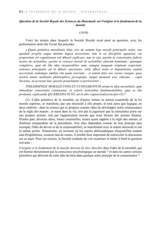 5|Le fondement de la morale - Schopenhauer

Question de la Société Royale des Sciences du Danemark sur l'origine et le fondement de la
morale
(1810)
Voici les termes dans lesquels la Société Royale avait posé sa question, avec les
préliminaires dont elle l'avait fait précéder.
« Quum primitiva moralitatis idea, sive de summa lege morali principalis notio, sua
quadam propria eaque minime logica necessitate, tum in ea disciplina appareat, cui
propositum est cognitionem τοῦ ἠθικοῦ explicare, tum in vita, partim in conscientiæ judicio
nostro de actionibus, partim in censura morali de actionibus aliorum hominum ; quumque
complures, quæ ab illa idea inseparabiles sunt, eamque tanquam originem respiciunt,
notiones principales ad τὸ ἠθικὸν spectantes, velut officii notio et imputationis, eadem
necessitate eodemque ambitu vim suam exserant, - et tamen inter eos cursus viasque, quas
nostræ ætatis meditatio philosophica persequitur, magni momenti esse videatur, - cupit
Societas, ut accurate hæc questio perpendatur et pertractetur :
PHILOSOPHIÆ MORALIS FONS ET FUNDAMENTUM utrum in idea moralitatis, quæ
immediate conscientia contineatur, et ceteris notionibus fundamentalibus, quæ ex illa
prodeant, explicandis QUÆRENDA SUNT, an in alio cognoscendi principio (1) ?
(1). L'idée primitive de la moralité, en d'autres termes la notion essentielle de la loi
morale suprême, se manifeste, par une nécessité à elle propre, et tout autre que logique, en
deux endroits : dans la science qui se propose comme objet de développer notre connaissance
de la règle des mœurs : et aussi dans la vie, soit par le jugement que la conscience porte sur
nos propres actions, soit par l'appréciation morale que nous faisons des actions d'autrui.
D'autre part, diverses idées, toutes essentielles, toutes ayant rapport à la règle des mœurs, et
d'ailleurs inséparables de la précédente, d'où elles dépendent comme de leur principe (par
exemple, l'idée du devoir et de la responsabilité), se manifestent avec la même nécessité et ont
la même portée. Néanmoins, au moment où les esprits philosophiques d'aujourd'hui tentent
tant d'expéditions, essaient tant de routes, il semble bien important de renouveler la discussion
sur ce sujet. Pour ces raisons, la Société souhaite de voir examiner et traiter à fond la question
suivante :
L'origine et le fondement de la morale doivent-ils être cherchés dans l'idée de la moralité, qui
est fournie directement par la conscience psychologique ou morale ? et dans les autres notions
premières qui dérivent de cette idée du bien dans quelque autre principe de la connaissance ?

 