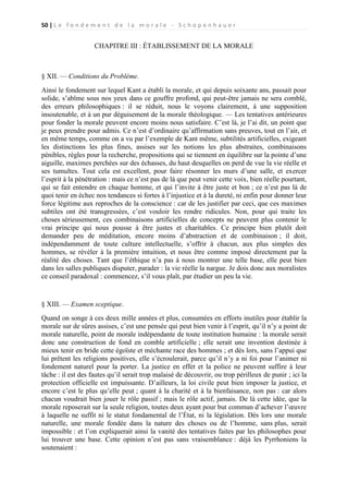 50 | L e f o n d e m e n t d e l a m o r a l e - S c h o p e n h a u e r

CHAPITRE III : ÉTABLISSEMENT DE LA MORALE

§ XII. — Conditions du Problème.
Ainsi le fondement sur lequel Kant a établi la morale, et qui depuis soixante ans, passait pour
solide, s’abîme sous nos yeux dans ce gouffre profond, qui peut-être jamais ne sera comblé,
des erreurs philosophiques : il se réduit, nous le voyons clairement, à une supposition
insoutenable, et à un pur déguisement de la morale théologique. — Les tentatives antérieures
pour fonder la morale peuvent encore moins nous satisfaire. C’est là, je l’ai dit, un point que
je peux prendre pour admis. Ce n’est d’ordinaire qu’affirmation sans preuves, tout en l’air, et
en même temps, comme on a vu par l’exemple de Kant même, subtilités artificielles, exigeant
les distinctions les plus fines, assises sur les notions les plus abstraites, combinaisons
pénibles, règles pour la recherche, propositions qui se tiennent en équilibre sur la pointe d’une
aiguille, maximes perchées sur des échasses, du haut desquelles on perd de vue la vie réelle et
ses tumultes. Tout cela est excellent, pour faire résonner les murs d’une salle, et exercer
l’esprit à la pénétration : mais ce n’est pas de là que peut venir cette voix, bien réelle pourtant,
qui se fait entendre en chaque homme, et qui l’invite à être juste et bon ; ce n’est pas là de
quoi tenir en échec nos tendances si fortes à l’injustice et à la dureté, ni enfin pour donner leur
force légitime aux reproches de la conscience : car de les justifier par ceci, que ces maximes
subtiles ont été transgressées, c’est vouloir les rendre ridicules. Non, pour qui traite les
choses sérieusement, ces combinaisons artificielles de concepts ne peuvent plus contenir le
vrai principe qui nous pousse à être justes et charitables. Ce principe bien plutôt doit
demander peu de méditation, encore moins d’abstraction et de combinaison ; il doit,
indépendamment de toute culture intellectuelle, s’offrir à chacun, aux plus simples des
hommes, se révéler à la première intuition, et nous être comme imposé directement par la
réalité des choses. Tant que l’éthique n’a pas à nous montrer une telle base, elle peut bien
dans les salles publiques disputer, parader : la vie réelle la nargue. Je dois donc aux moralistes
ce conseil paradoxal : commencez, s’il vous plaît, par étudier un peu la vie.

§ XIII. — Examen sceptique.
Quand on songe à ces deux mille années et plus, consumées en efforts inutiles pour établir la
morale sur de sûres assises, c’est une pensée qui peut bien venir à l’esprit, qu’il n’y a point de
morale naturelle, point de morale indépendante de toute institution humaine : la morale serait
donc une construction de fond en comble artificielle ; elle serait une invention destinée à
mieux tenir en bride cette égoïste et méchante race des hommes ; et dès lors, sans l’appui que
lui prêtent les religions positives, elle s’écroulerait, parce qu’il n’y a ni foi pour l’animer ni
fondement naturel pour la porter. La justice en effet et la police ne peuvent suffire à leur
tâche : il est des fautes qu’il serait trop malaisé de découvrir, ou trop périlleux de punir ; ici la
protection officielle est impuissante. D’ailleurs, la loi civile peut bien imposer la justice, et
encore c’est le plus qu’elle peut ; quant à la charité et à la bienfaisance, non pas : car alors
chacun voudrait bien jouer le rôle passif ; mais le rôle actif, jamais. De là cette idée, que la
morale reposerait sur la seule religion, toutes deux ayant pour but commun d’achever l’œuvre
à laquelle ne suffit ni le statut fondamental de l’État, ni la législation. Dès lors une morale
naturelle, une morale fondée dans la nature des choses ou de l’homme, sans plus, serait
impossible : et l’on expliquerait ainsi la vanité des tentatives faites par les philosophes pour
lui trouver une base. Cette opinion n’est pas sans vraisemblance : déjà les Pyrrhoniens la
soutenaient :

 