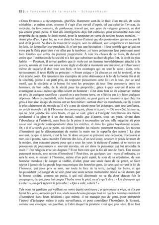 52 | L e f o n d e m e n t d e l a m o r a l e - S c h o p e n h a u e r

« Deus Eventus » a récompensés, glorifiés. Rarement sont-ils le fruit d’un travail, de soins
véritables : et même alors, souvent il s’agit d’un travail d’esprit, tel que celui de l’avocat, du
médecin, du fonctionnaire, du professeur, travail qui, aux yeux du vulgaire grossier, ne doit
pas coûter grand’peine. Il faut des intelligences déjà fort cultivées, pour reconnaître dans une
propriété de ce genre, le droit moral, pour la respecter en vertu de raisons toutes morales. —
Aussi plus d’un, à part lui, ne voit dans les biens d’autrui que des possessions garanties par le
seul droit positif. Si alors ils trouvent le moyen, soit en utilisant, soit simplement en tournant
les lois, de dépouiller leur prochain, ils n’ont pas une hésitation : il leur semble que ce qui est
venu par la flûte peut bien s’en aller par le tambour ; et leurs prétentions leur paraissent aussi
bien fondées que celles du premier propriétaire. À voir les choses de ce biais, ils doivent
croire que l’institution de la société n’a fait que substituer au droit du plus fort, le droit du plus
habile. — Pourtant, il arrive parfois que le riche est un homme inviolablement attaché à la
justice, soumis de tout son cœur à une règle et décidé à maintenir une maxime, à l’observance
même de laquelle il doit tout son bien, et les avantages qui en sont la suite ; alors, trèssérieusement, il reste fidèle au principe : « Suum cuique » [À chacun ce qui lui revient], et ne
s’en écarte point. On rencontre des exemples de cette obéissance à la loi de la bonne foi et de
la sincérité, jointe à un parti pris, de respecter pieusement cette loi ; et le tout, par ce seul
motif, que la sincérité et la bonne foi sont les principes de tout libre commerce entre les
hommes, du bon ordre, de la sûreté pour les propriétés ; grâce à quoi souvent il nous est
avantageux à nous-mêmes qu’elles soient en honneur : il est donc bon de les conserver, même
au prix de quelques sacrifices : quand on a une bonne terre, on n’hésite pas à y faire quelques
dépenses. Mais ce produit-là, cette loyauté spéciale, ne peut guère se rencontrer que chez les
gens à leur aise, ou qui du moins ont un bon métier ; surtout chez les marchands, car ils voient
le plus clairement du monde qu’il n’y a pas de sûreté pour les échanges, sans une confiance,
un crédit mutuels : de là l’honneur du commerçant, chose si à part. — De son côté, le pauvre,
qui ne peut joindre les deux bouts, et qui se voit, grâce à l’inégale distribution des biens,
condamné à la gêne et à un dur travail, tandis que d’autres, sous ses yeux, vivent dans
l’abondance et l’oisiveté, aura bien de la peine à reconnaître qu’une telle inégalité ait pour
cause une inégalité correspondante dans les mérites, et dans les gains loyalement acquis.
Or, s’il n’accorde pas ce point, où irait-il prendre les raisons purement morales, les raisons
d’honnêteté qui le détourneraient de mettre la main sur le superflu des autres ? Le plus
souvent, ce qui le retient, c’est la loi. Si donc un jour se présente une occasion, l’occasion si
rare, où il pourra, sans craindre l’atteinte des lois, d’un seul coup, secouer le poids écrasant de
la misère, plus écrasant encore pour qui a sous les yeux la richesse d’autrui, et se mettre en
possession de jouissances si souvent enviées, où est alors la puissance qui lui retiendra la
main ? Une religion avec ses dogmes ? Il est bien rare que la foi ait tant de force. Une raison
purement morale, une raison d’honnêteté ? Peut-être, en quelques cas : mais d’ordinaire, ce
sera le soin, si naturel à l’homme, même d’un petit esprit, le soin de sa réputation, de son
honneur mondain ; le danger si visible, d’aller, pour une seule faute de ce genre, se faire
rejeter à jamais de la grande loge maçonnique des honnêtes gens, de ceux qui suivent la loi de
l’honneur, qui pour prix se sont, sur toute la face de la terre, partagé les biens, et qui
les possèdent ; le danger de se voir, pour une seule action malhonnête, traité sa vie durant, par
la bonne société, comme un paria, à qui nul désormais ne se fie, dont chacun fuit la
compagnie, de qui, pour lui couper l’herbe sous le pied, on n’a qu’à dire : « Un chenapan qui
a volé ! », ou qu’à répéter le proverbe : « Qui a volé, volera ! »
Tels sont les gardiens qui veillent sur notre équité extérieure ; et quiconque a vécu, et n’a pas
fermé les yeux, avouera qu’à eux seuls nous devons presque tout ce que les hommes montrent
d’honnêteté dans leurs relations ; que même, il ne manque pas de gens, pour entretenir
l’espoir d’échapper même à cette surveillance, et pour considérer l’honnêteté, la loyauté,
comme une enseigne, un pavillon, à l’abri duquel la piraterie n’est que plus sûre. Il ne faut

 