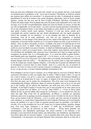 53 | L e f o n d e m e n t d e l a m o r a l e - S c h o p e n h a u e r

donc pas trop nous enflammer d’un saint zèle, monter sur nos grands chevaux, si par hasard
un moraliste pose le problème, et dit : est-ce que la loyauté, l’honnêteté, au fond ne seraient
pas toujours pure affaire de convention ? si, poursuivant son idée, il entreprend de ramener
pareillement le reste de la morale à des causes éloignées, détournées, mais en fin de compte
égoïstes, comme ont fait avec tant de force d’esprit d’Holbach, Helvétius, d’Alembert et
d’autres du même temps. Pour la plupart des actes de justice cette explication est la vraie, elle
est juste, et je l’ai fait voir précédemment. Quant aux actes de charité, ici encore, en bien des
cas, elle est applicable, à n’en pas douter : ces actes souvent ont pour principe l’ostentation, la
foi en une récompense future, et qui même équivaudra au carré, plutôt au cube du sacrifice,
sans parler d’autres motifs aussi égoïstes. Toutefois, il n’est pas moins certain qu’il
s’accomplit des actions inspirées par une charité désintéressée, par une équité spontanée.
Faut-il des exemples de ces dernières ? je ne les prendrai pas dans le domaine de la
conscience, mais de la seule expérience : tels sont ces cas, singuliers, et pourtant
incontestables, où tout danger d’être atteint par les lois, même d’être découvert, ou seulement
soupçonné, se trouvant écarté, toutefois on a vu le pauvre donner au riche ce qui revenait à ce
dernier : ainsi, un objet a été perdu, et trouvé ; un dépôt a été remis à un individu par un tiers
qui depuis est mort : le dépôt, l’objet est restitué au propriétaire ; un étranger de passage
confie en secret un dépôt à un pauvre homme : le dépôt est fidèlement gardé, puis rendu. Des
faits pareils se voient, on n’en peut douter : mais notre surprise, notre émotion, notre respect,
à la révélation de semblables faits, prouvent assez clairement qu’il faut les ranger parmi les
exceptions, les raretés. Oui, il y a d’honnêtes gens : il y a aussi des trèfles à quatre feuilles ;
mais Hamlet parle sans hyperbole, quand il dit : « To be bonest, as this world goes, is to be
one man pick’d out of ten thousand » [À la façon dont va le monde, être honnête, c’est être un
homme marqué entre dix mille.] — On objectera que les actions dont il s’agit sont inspirées
en fin de compte par certains dogmes religieux, c’est-à-dire par la pensée du châtiment et de
la récompense à recevoir dans un autre monde : mais il y a aussi des cas, on pourrait le
prouver, où l’acte n’a tenu en rien à aucune croyance et religieuse. Le fait n’est pas très-rare
en soi ; ce qui est rare, c’est que l’opinion publique reconnaisse le fait.
Pour échapper à cet état d’esprit sceptique, on se réfugie dans la conscience d’abord. Mais la
conscience elle-même a-t-elle son origine dans la nature ? Déjà le doute s’élève. Ce qui est
sûr, à tout le moins, c’est qu’il y a aussi une « conscientia spuria » [Conscience bâtarde], et
que souvent on la prend pour la vraie. Le regret, le chagrin d’un acte passé, n’est au fond,
chez bien des gens, que la crainte des conséquences. Plus d’un, pour avoir transgressé des
commandements étranges, arbitraires, digne en somme de mépris, sent en lui je ne sais quoi
qui le fait souffrir, qui lui adresse des reproches, qui enfin joue tout à fait la conscience.
Exemple : le juif bigot (l’espèce n’est pas rare), qui se sent un poids sur le cœur, parce qu’au
mépris du second livre de Moïse, où il est dit : chap. XXXV, 3 : « Vous ne devez point
allumer de feu, au jour du sabbat, dans aucune de vos maisons », il a le samedi soir, chez lui,
fumé une pipe. Plus d’une fois un gentilhomme, un officier, a entendu ces reproches
intérieurs, pour avoir en quelque occasion, manqué de suivre à la lettre les lois de ce Code des
Fous, qu’on nomme Code de l’Honneur : c’est à ce point, que bien souvent un homme de
cette condition, se voyant dans l’impossibilité de tenir la parole d’honneur qu’il avait donnée,
encore de satisfaire à ce que le Code en question prescrit pour les querelles, s’est brûlé la
cervelle. (J’ai vu des exemples de l’un et de l’autre cas.) Le même homme, toutefois, chaque
jour, d’un cœur léger, manquera à sa parole : il suffit que le Schibboleth : parole
« d’honneur », n’ait pas été prononcé en cette occasion. — D’une façon générale, une
inconséquence, une imprudence quelconque, une action contraire à nos desseins, à nos
principes, à nos convictions de toute espèce, une indiscrétion, une maladresse, une balourdise,
nous laisse après elle un souvenir rongeur : c’est un aiguillon dans notre cœur. Bien des gens
s’étonneraient, s’ils pouvaient voir de quels éléments cette conscience, dont ils se font une si

 